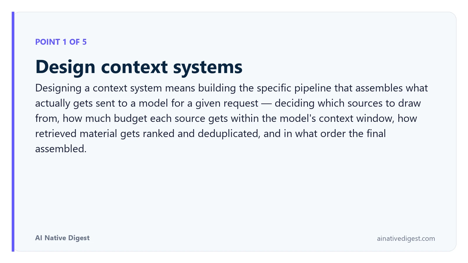 Point 1 of 5: Design context systems. Designing a context system means building the specific pipeline that assembles what actually gets sent to a model for a given request — deciding which sources to draw from, how much budget each source gets within the model's context window, how retrieved material gets ranked and deduplicated, and in what order the final assembled. ainativedigest.com