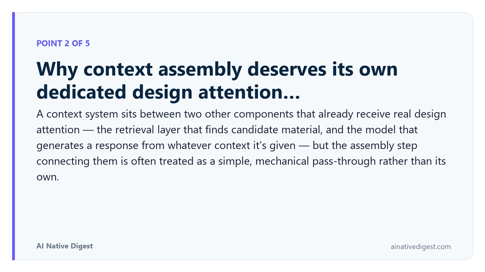 Point 2 of 5: Why context assembly deserves its own dedicated design attention…. A context system sits between two other components that already receive real design attention — the retrieval layer that finds candidate material, and the model that generates a response from whatever context it's given — but the assembly step connecting them is often treated as a simple, mechanical pass-through rather than its own. ainativedigest.com