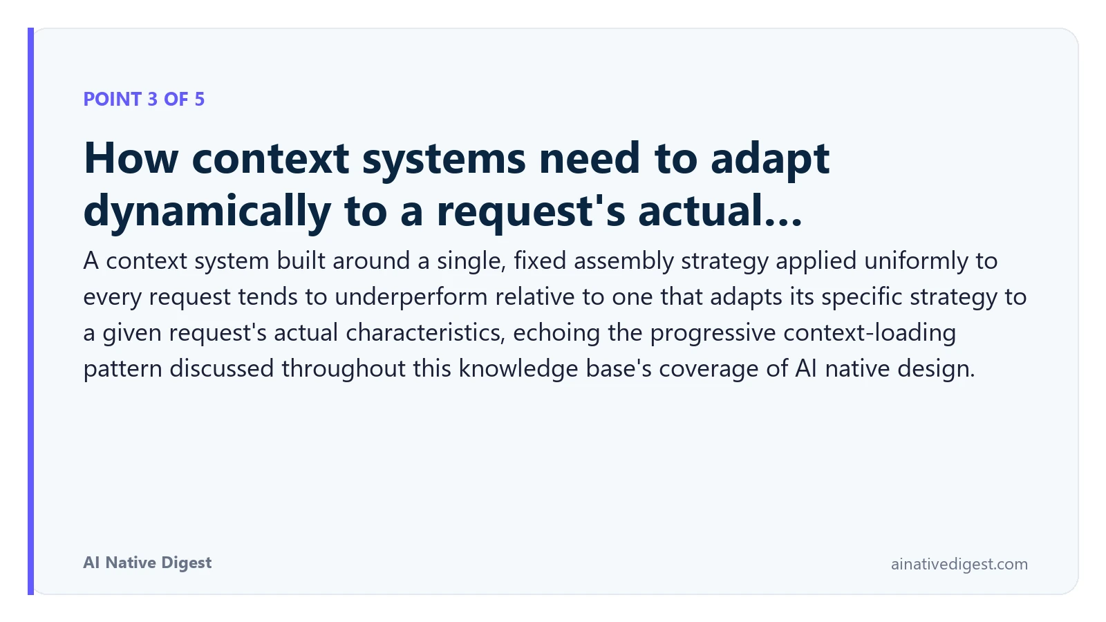 Point 3 of 5: How context systems need to adapt dynamically to a request's actual…. A context system built around a single, fixed assembly strategy applied uniformly to every request tends to underperform relative to one that adapts its specific strategy to a given request's actual characteristics, echoing the progressive context-loading pattern discussed throughout this knowledge base's coverage of AI native design. ainativedigest.com