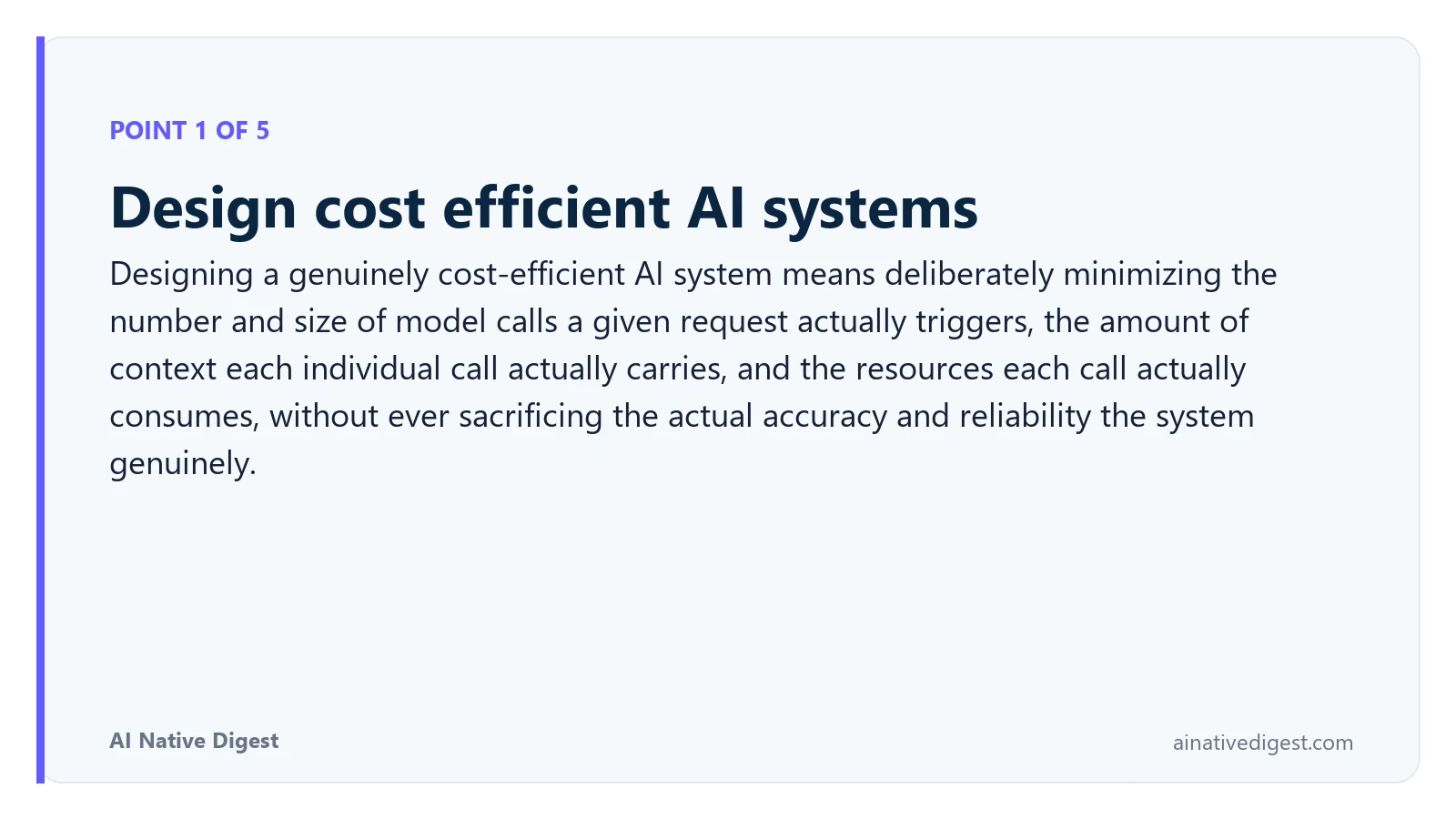 Point 1 of 5: Design cost efficient AI systems. Designing a genuinely cost-efficient AI system means deliberately minimizing the number and size of model calls a given request actually triggers, the amount of context each individual call actually carries, and the resources each call actually consumes, without ever sacrificing the actual accuracy and reliability the system genuinely. ainativedigest.com