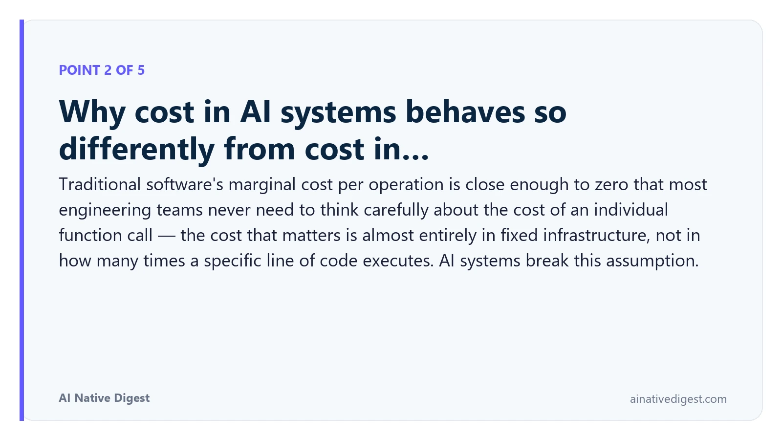 Point 2 of 5: Why cost in AI systems behaves so differently from cost in…. Traditional software's marginal cost per operation is close enough to zero that most engineering teams never need to think carefully about the cost of an individual function call — the cost that matters is almost entirely in fixed infrastructure, not in how many times a specific line of code executes. AI systems break this assumption. ainativedigest.com