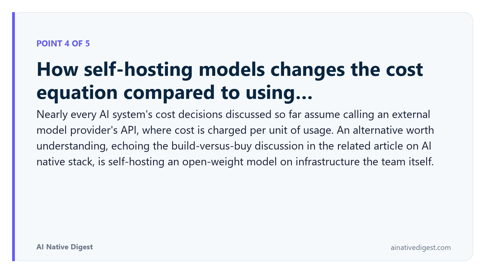 Point 4 of 5: How self-hosting models changes the cost equation compared to using…. Nearly every AI system's cost decisions discussed so far assume calling an external model provider's API, where cost is charged per unit of usage. An alternative worth understanding, echoing the build-versus-buy discussion in the related article on AI native stack, is self-hosting an open-weight model on infrastructure the team itself. ainativedigest.com