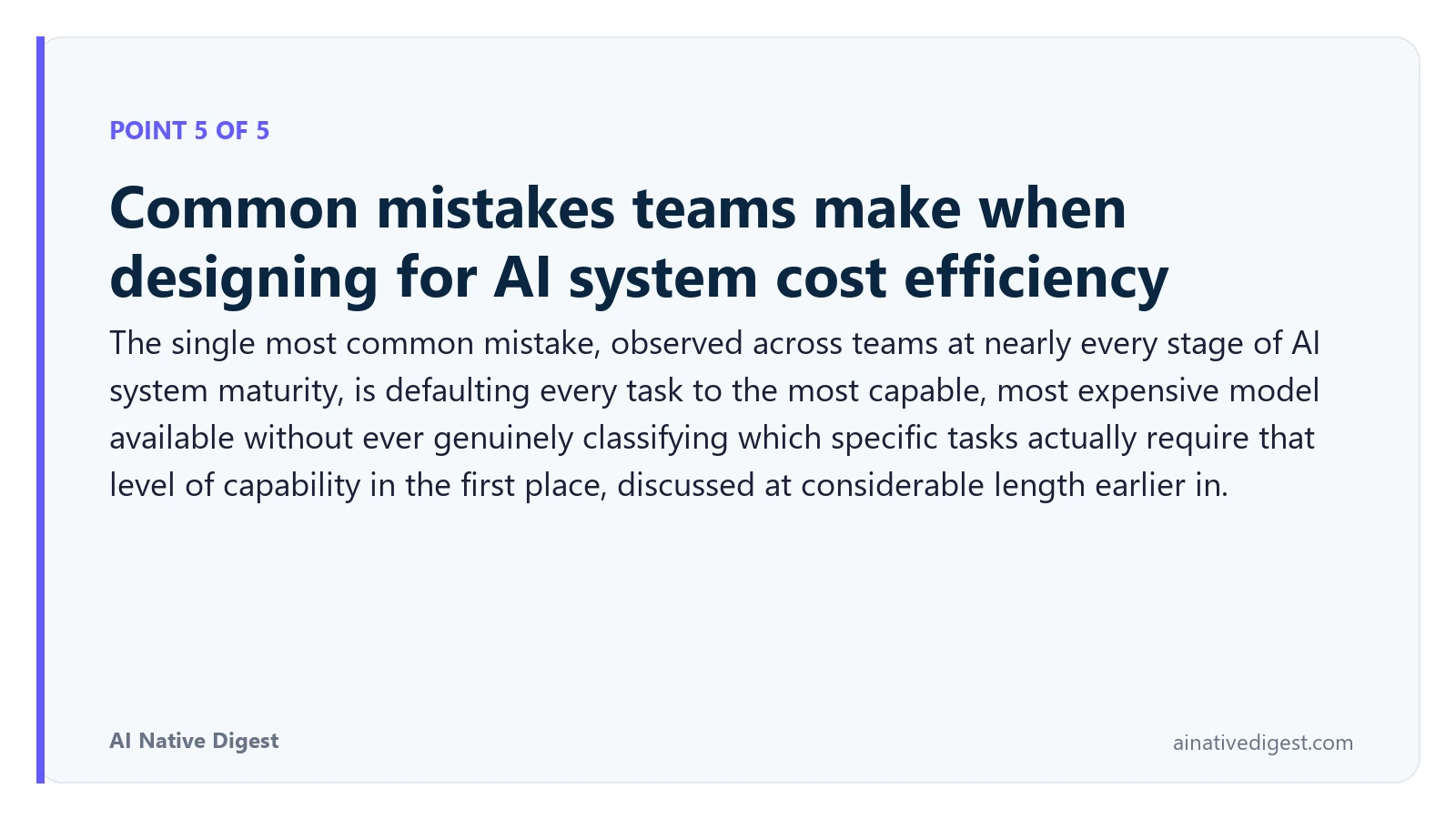 Point 5 of 5: Common mistakes teams make when designing for AI system cost efficiency. The single most common mistake, observed across teams at nearly every stage of AI system maturity, is defaulting every task to the most capable, most expensive model available without ever genuinely classifying which specific tasks actually require that level of capability in the first place, discussed at considerable length earlier in. ainativedigest.com