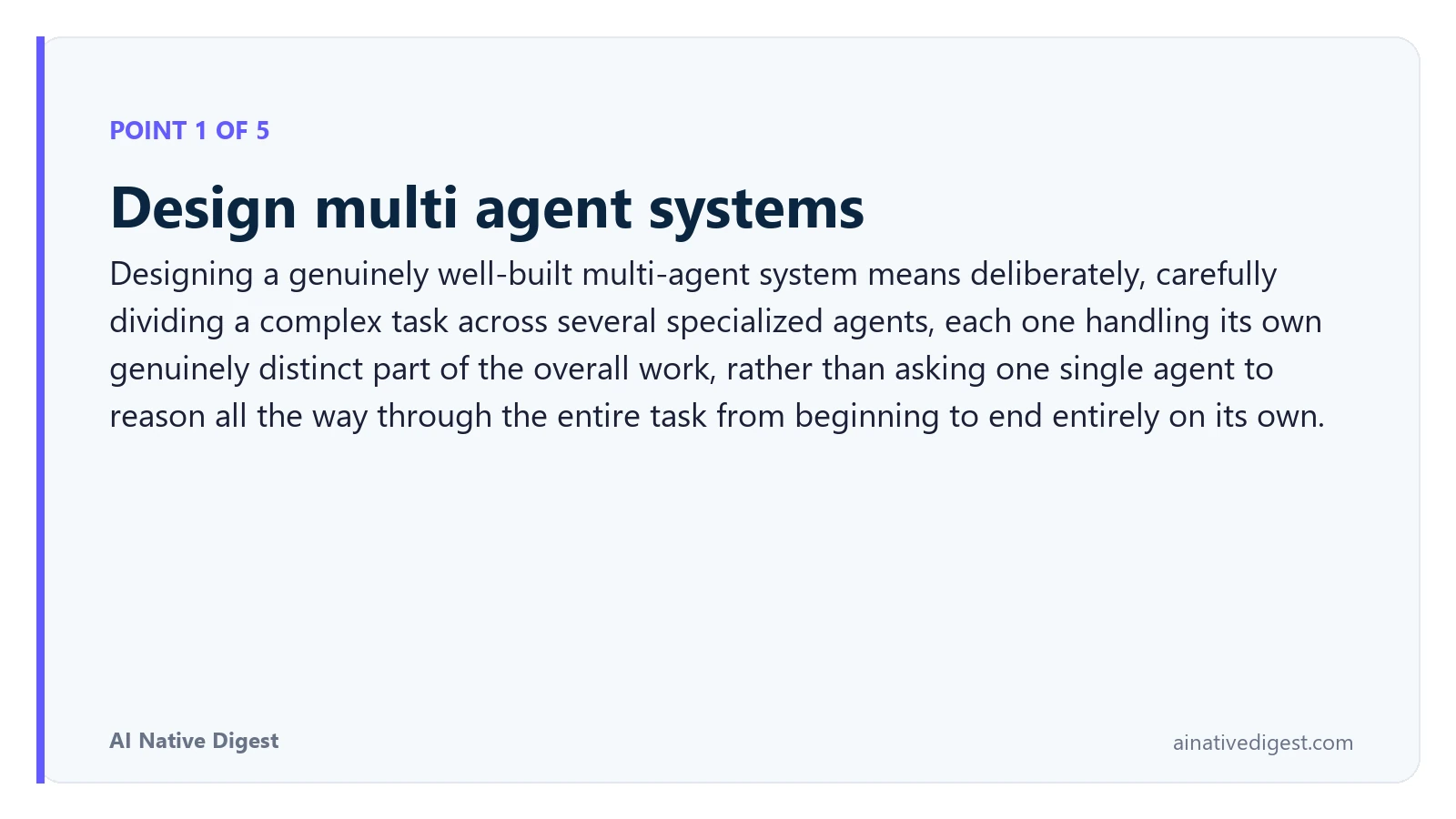 Point 1 of 5: Design multi agent systems. Designing a genuinely well-built multi-agent system means deliberately, carefully dividing a complex task across several specialized agents, each one handling its own genuinely distinct part of the overall work, rather than asking one single agent to reason all the way through the entire task from beginning to end entirely on its own. ainativedigest.com