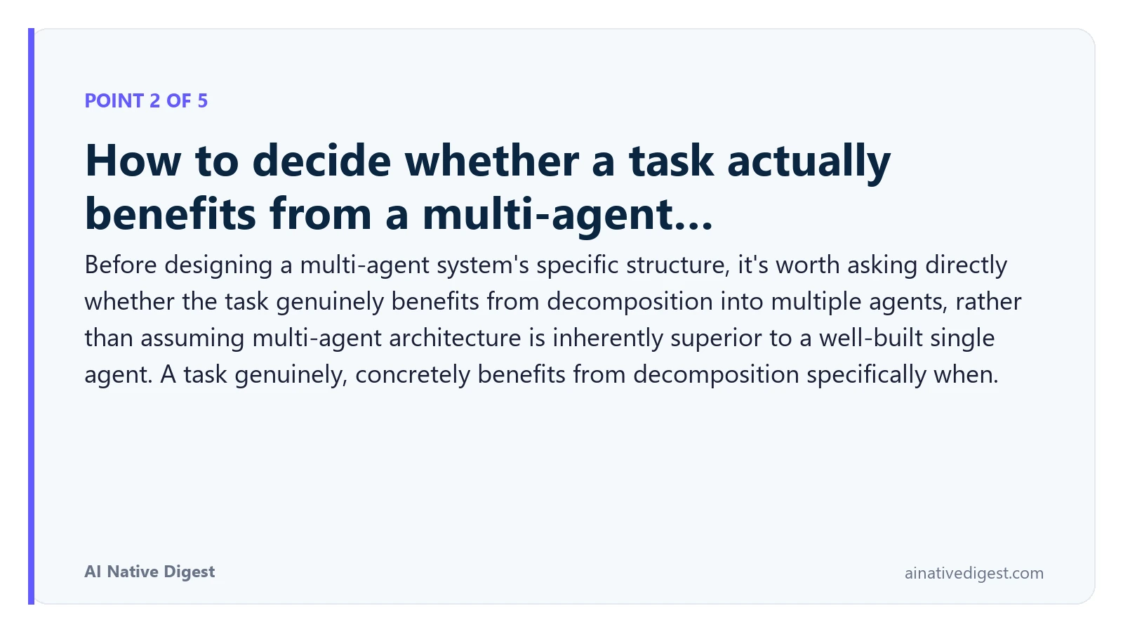 Point 2 of 5: How to decide whether a task actually benefits from a multi-agent…. Before designing a multi-agent system's specific structure, it's worth asking directly whether the task genuinely benefits from decomposition into multiple agents, rather than assuming multi-agent architecture is inherently superior to a well-built single agent. A task genuinely, concretely benefits from decomposition specifically when. ainativedigest.com