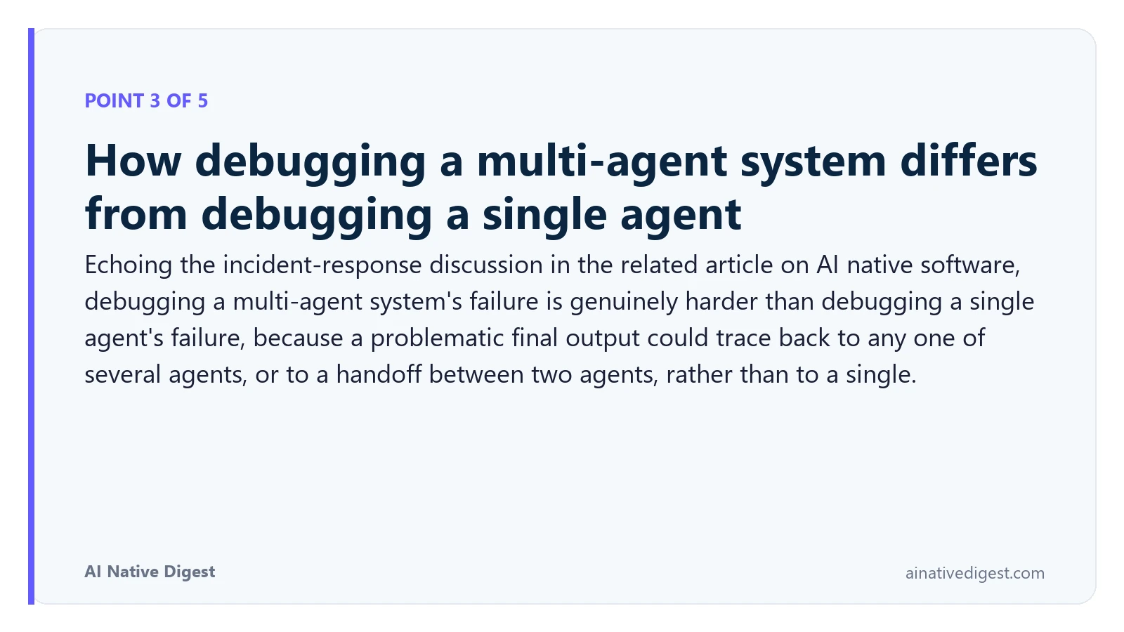 Point 3 of 5: How debugging a multi-agent system differs from debugging a single agent. Echoing the incident-response discussion in the related article on AI native software, debugging a multi-agent system's failure is genuinely harder than debugging a single agent's failure, because a problematic final output could trace back to any one of several agents, or to a handoff between two agents, rather than to a single. ainativedigest.com