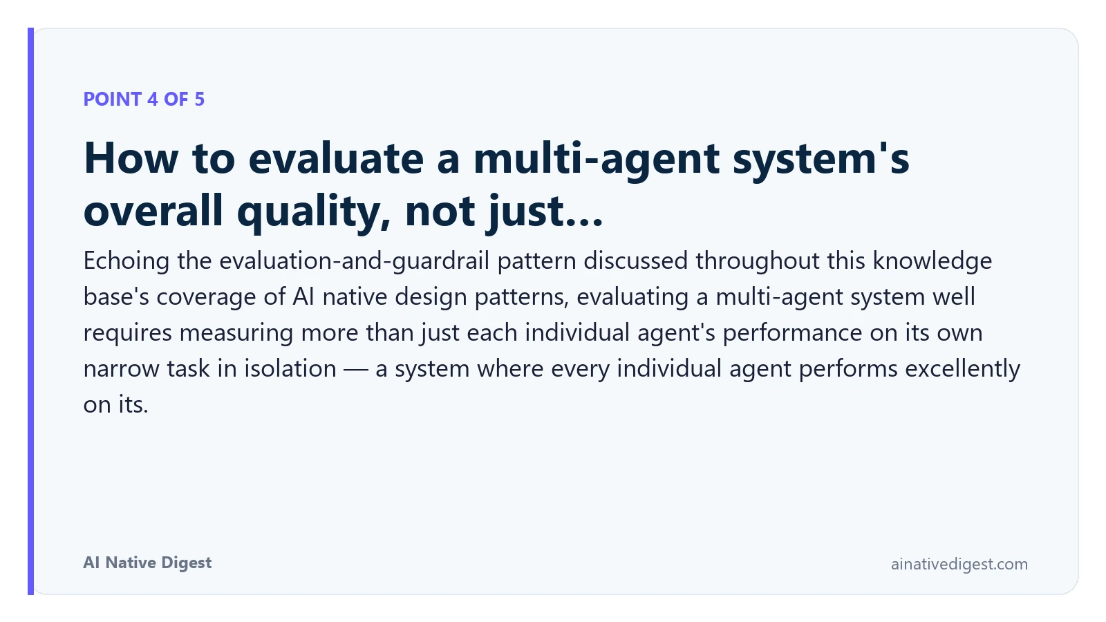 Point 4 of 5: How to evaluate a multi-agent system's overall quality, not just…. Echoing the evaluation-and-guardrail pattern discussed throughout this knowledge base's coverage of AI native design patterns, evaluating a multi-agent system well requires measuring more than just each individual agent's performance on its own narrow task in isolation — a system where every individual agent performs excellently on its. ainativedigest.com