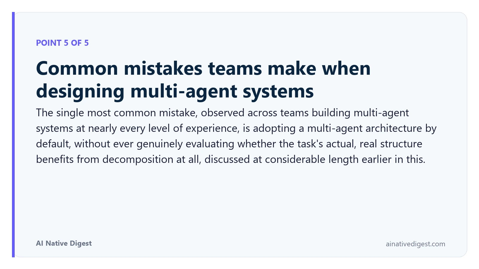 Point 5 of 5: Common mistakes teams make when designing multi-agent systems. The single most common mistake, observed across teams building multi-agent systems at nearly every level of experience, is adopting a multi-agent architecture by default, without ever genuinely evaluating whether the task's actual, real structure benefits from decomposition at all, discussed at considerable length earlier in this. ainativedigest.com