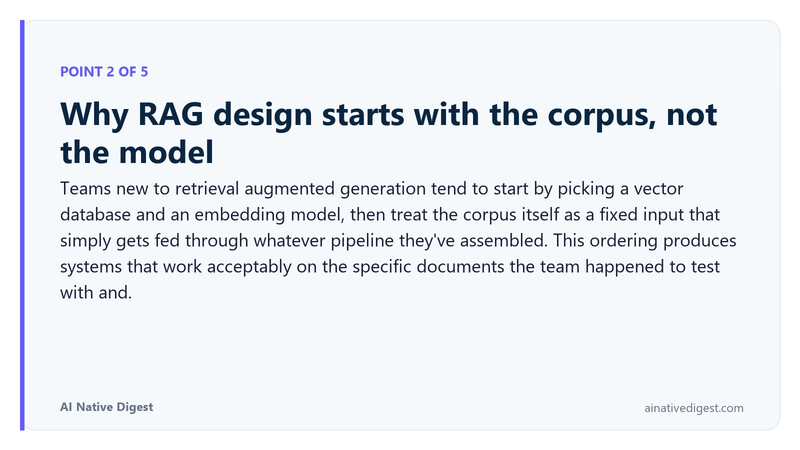 Point 2 of 5: Why RAG design starts with the corpus, not the model. Teams new to retrieval augmented generation tend to start by picking a vector database and an embedding model, then treat the corpus itself as a fixed input that simply gets fed through whatever pipeline they've assembled. This ordering produces systems that work acceptably on the specific documents the team happened to test with and. ainativedigest.com