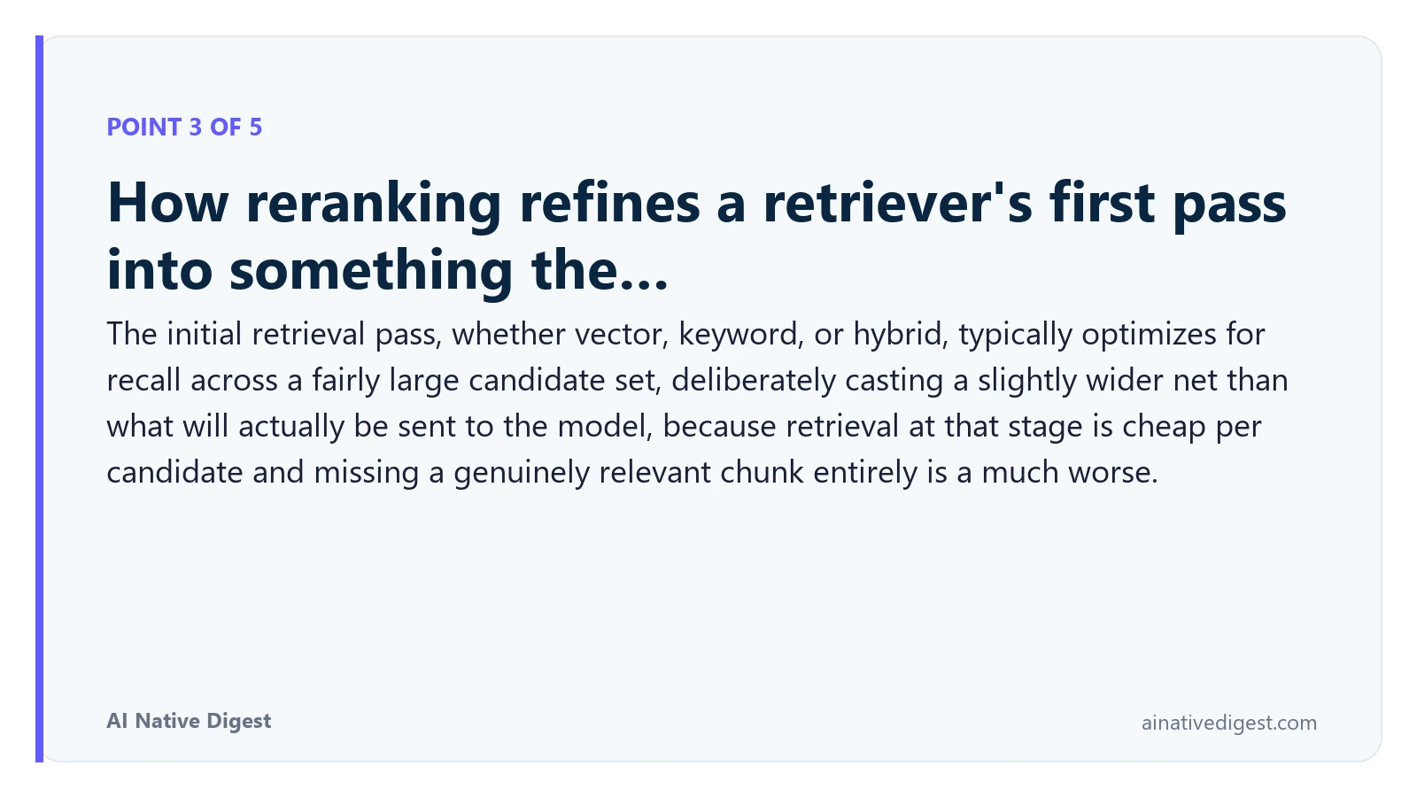 Point 3 of 5: How reranking refines a retriever's first pass into something the…. The initial retrieval pass, whether vector, keyword, or hybrid, typically optimizes for recall across a fairly large candidate set, deliberately casting a slightly wider net than what will actually be sent to the model, because retrieval at that stage is cheap per candidate and missing a genuinely relevant chunk entirely is a much worse. ainativedigest.com