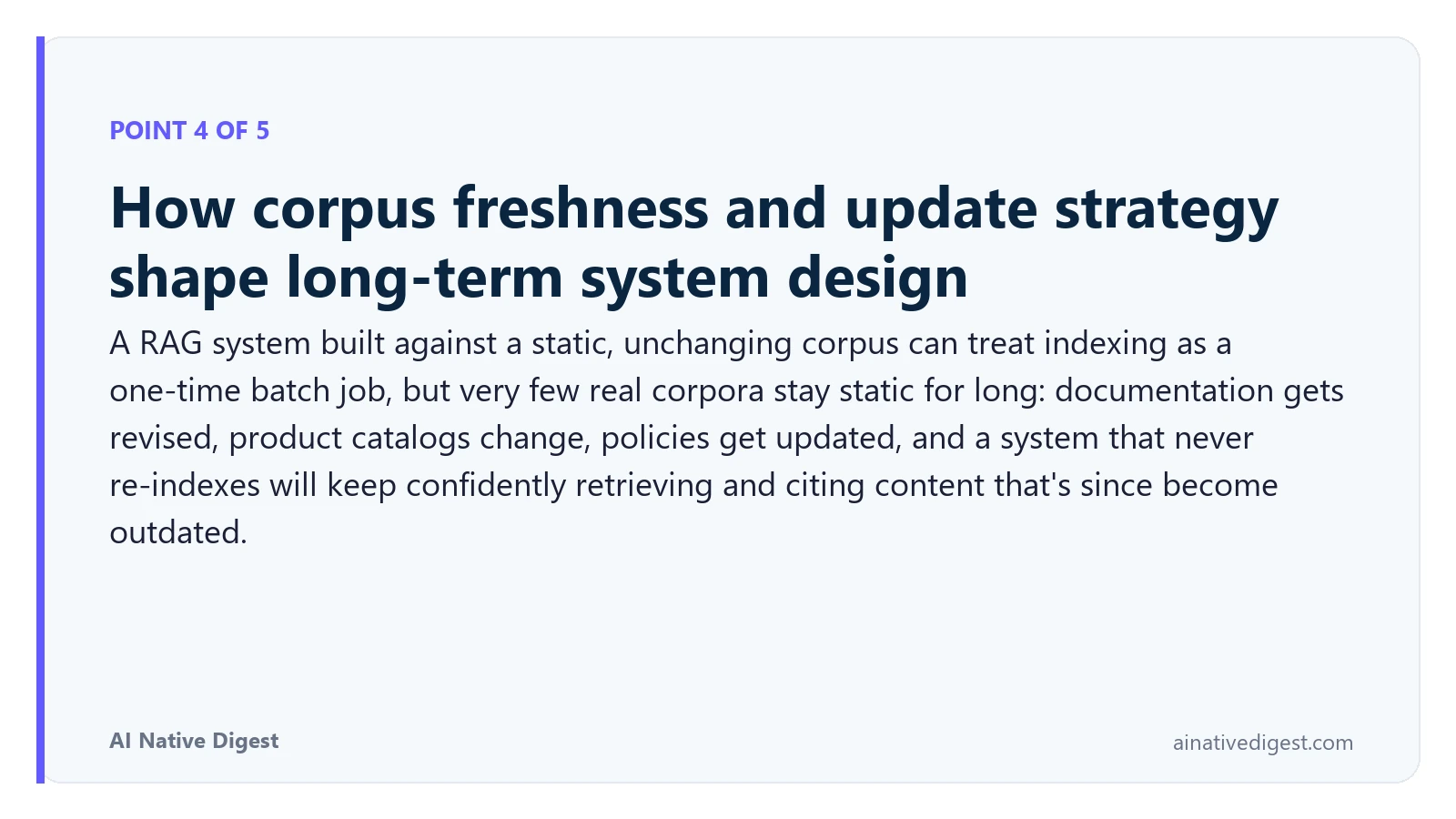 Point 4 of 5: How corpus freshness and update strategy shape long-term system design. A RAG system built against a static, unchanging corpus can treat indexing as a one-time batch job, but very few real corpora stay static for long: documentation gets revised, product catalogs change, policies get updated, and a system that never re-indexes will keep confidently retrieving and citing content that's since become outdated. ainativedigest.com