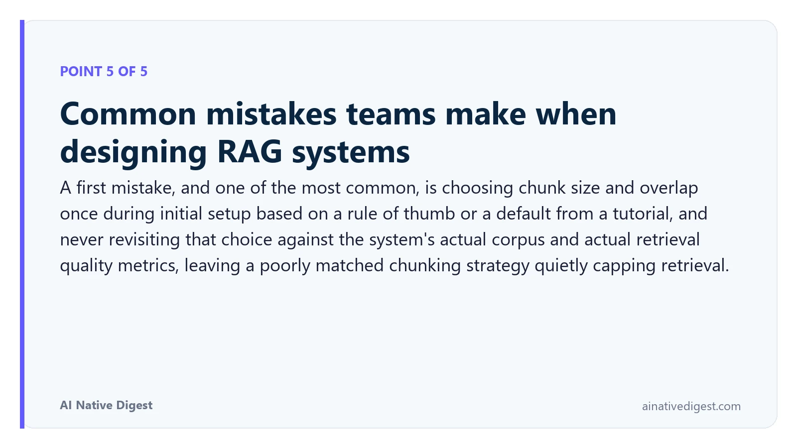 Point 5 of 5: Common mistakes teams make when designing RAG systems. A first mistake, and one of the most common, is choosing chunk size and overlap once during initial setup based on a rule of thumb or a default from a tutorial, and never revisiting that choice against the system's actual corpus and actual retrieval quality metrics, leaving a poorly matched chunking strategy quietly capping retrieval. ainativedigest.com