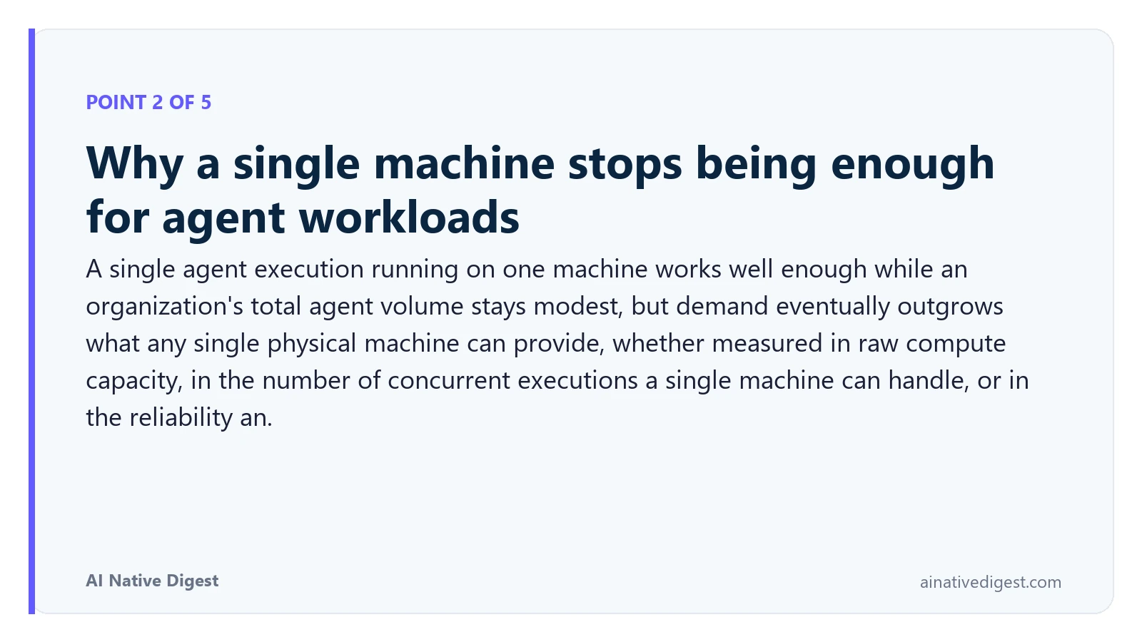 Point 2 of 5: Why a single machine stops being enough for agent workloads. A single agent execution running on one machine works well enough while an organization's total agent volume stays modest, but demand eventually outgrows what any single physical machine can provide, whether measured in raw compute capacity, in the number of concurrent executions a single machine can handle, or in the reliability an. ainativedigest.com