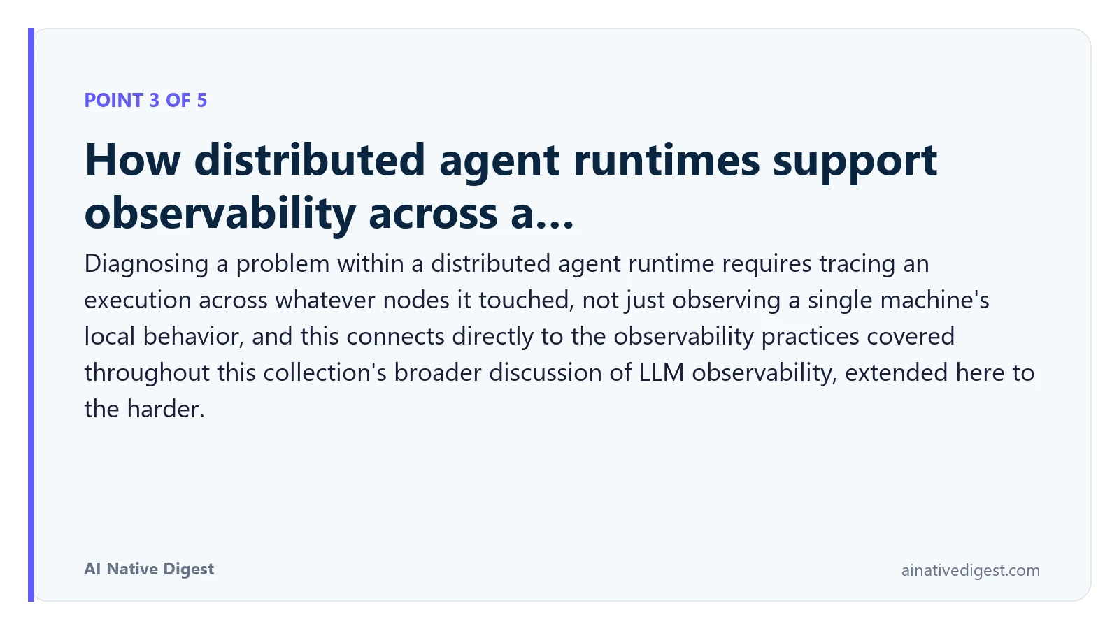 Point 3 of 5: How distributed agent runtimes support observability across a…. Diagnosing a problem within a distributed agent runtime requires tracing an execution across whatever nodes it touched, not just observing a single machine's local behavior, and this connects directly to the observability practices covered throughout this collection's broader discussion of LLM observability, extended here to the harder. ainativedigest.com