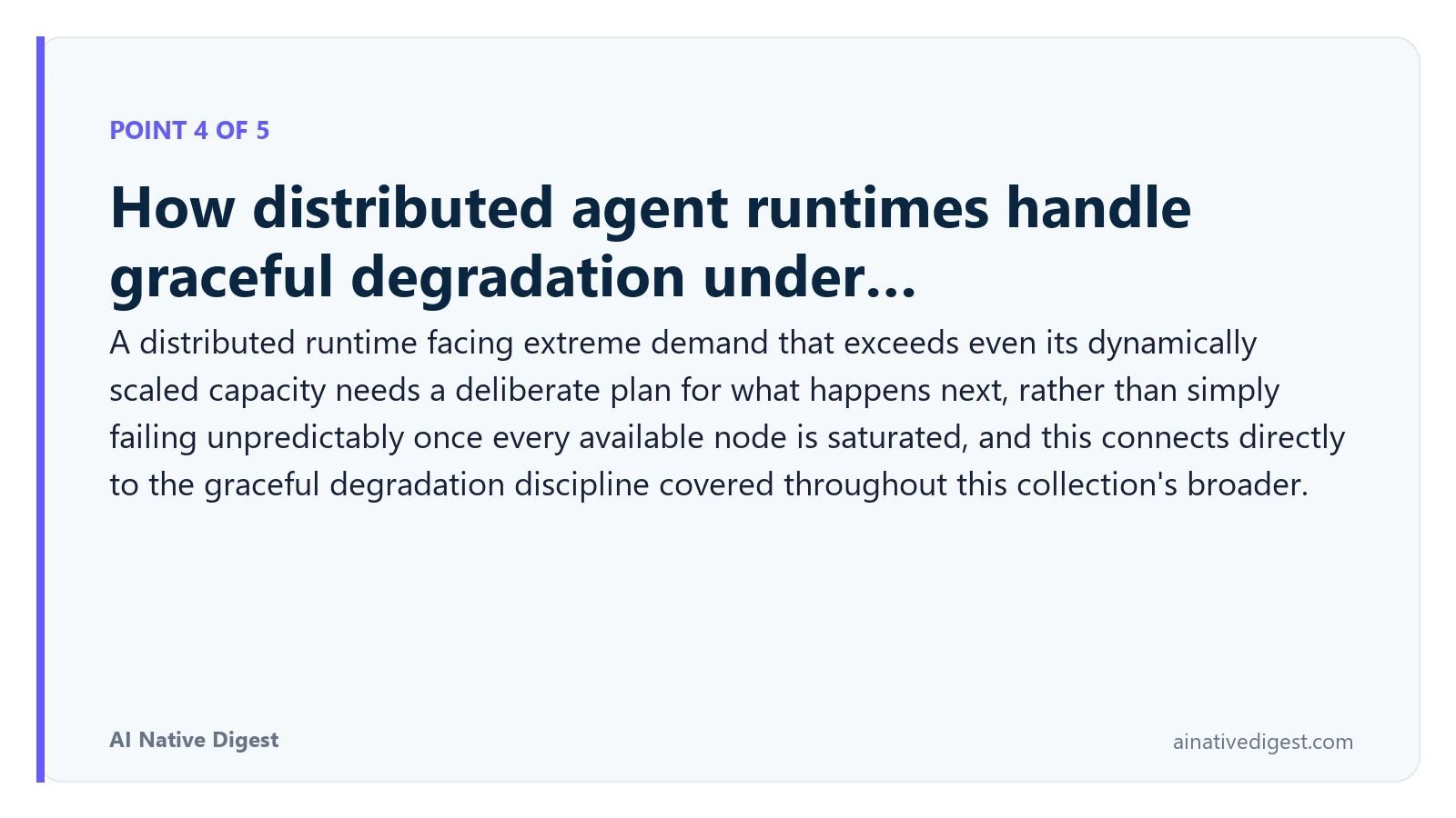 Point 4 of 5: How distributed agent runtimes handle graceful degradation under…. A distributed runtime facing extreme demand that exceeds even its dynamically scaled capacity needs a deliberate plan for what happens next, rather than simply failing unpredictably once every available node is saturated, and this connects directly to the graceful degradation discipline covered throughout this collection's broader. ainativedigest.com