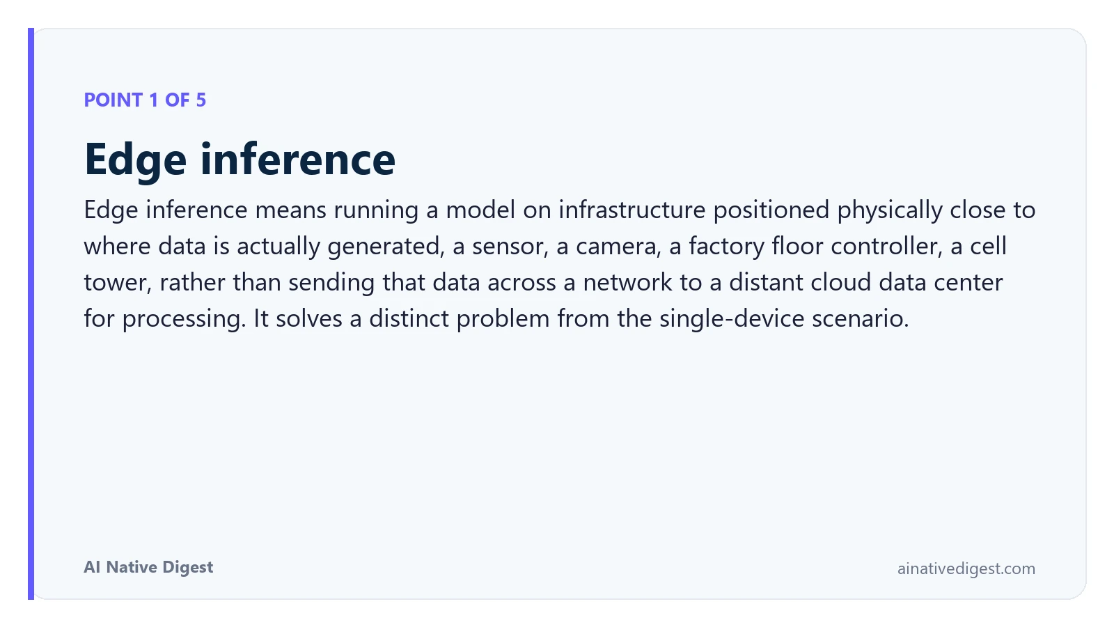 Point 1 of 5: Edge inference. Edge inference means running a model on infrastructure positioned physically close to where data is actually generated, a sensor, a camera, a factory floor controller, a cell tower, rather than sending that data across a network to a distant cloud data center for processing. It solves a distinct problem from the single-device scenario. ainativedigest.com