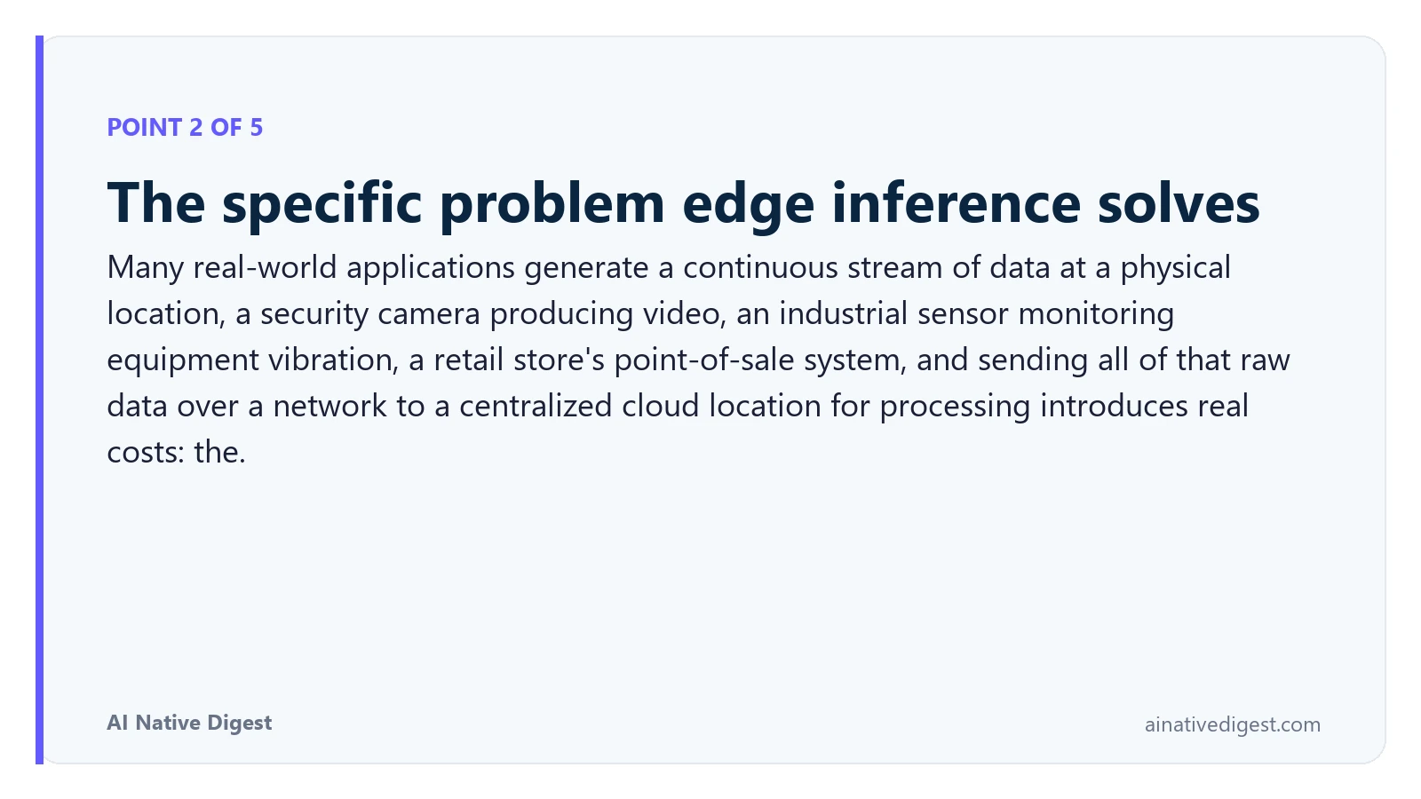 Point 2 of 5: The specific problem edge inference solves. Many real-world applications generate a continuous stream of data at a physical location, a security camera producing video, an industrial sensor monitoring equipment vibration, a retail store's point-of-sale system, and sending all of that raw data over a network to a centralized cloud location for processing introduces real costs: the. ainativedigest.com