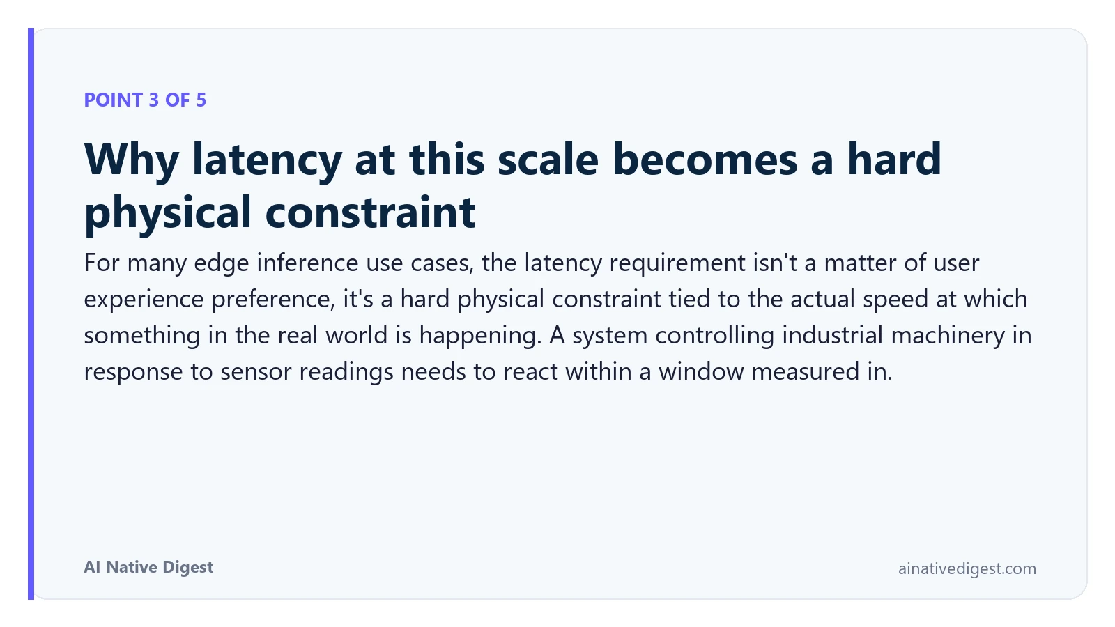 Point 3 of 5: Why latency at this scale becomes a hard physical constraint. For many edge inference use cases, the latency requirement isn't a matter of user experience preference, it's a hard physical constraint tied to the actual speed at which something in the real world is happening. A system controlling industrial machinery in response to sensor readings needs to react within a window measured in. ainativedigest.com