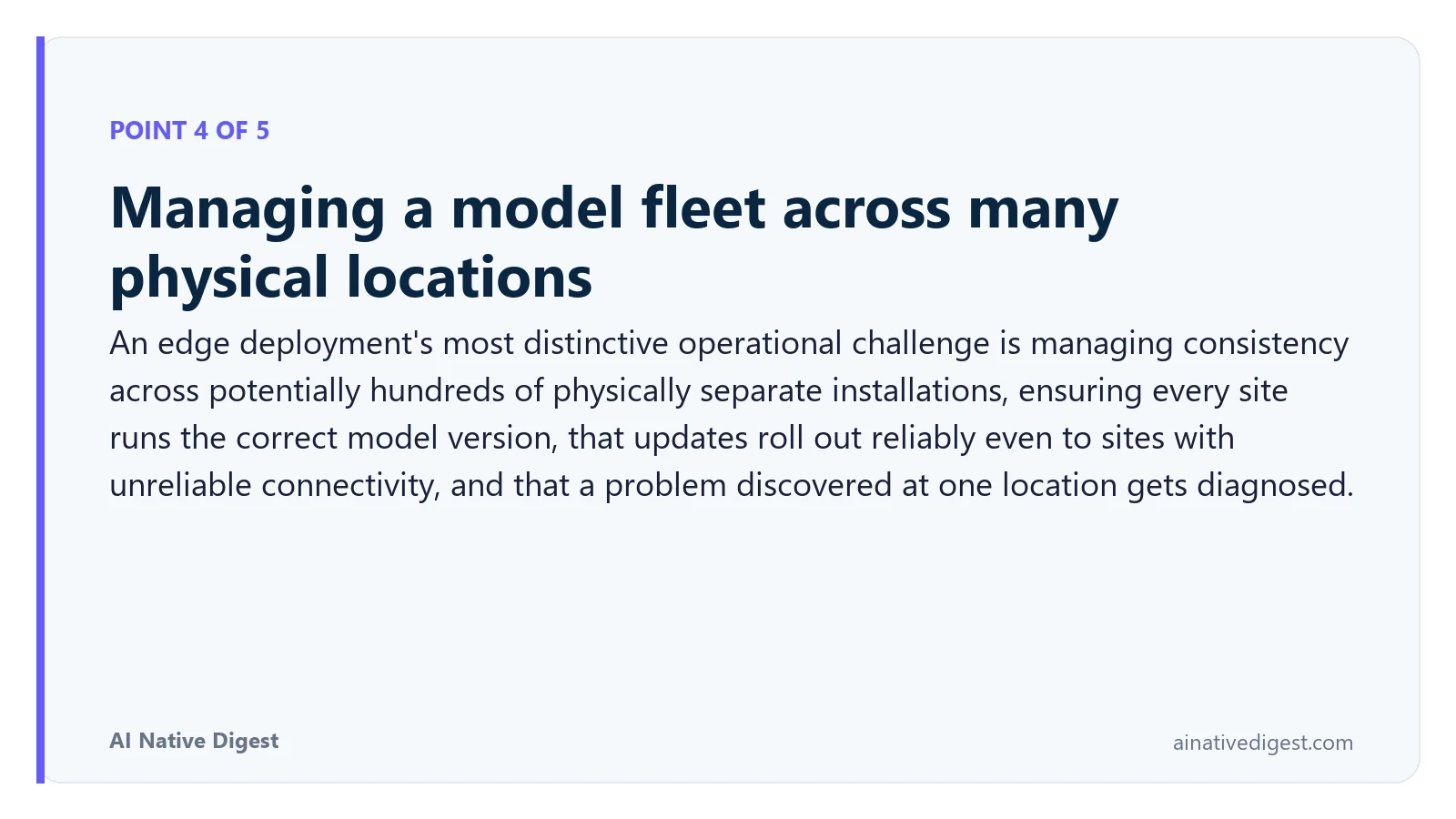 Point 4 of 5: Managing a model fleet across many physical locations. An edge deployment's most distinctive operational challenge is managing consistency across potentially hundreds of physically separate installations, ensuring every site runs the correct model version, that updates roll out reliably even to sites with unreliable connectivity, and that a problem discovered at one location gets diagnosed. ainativedigest.com