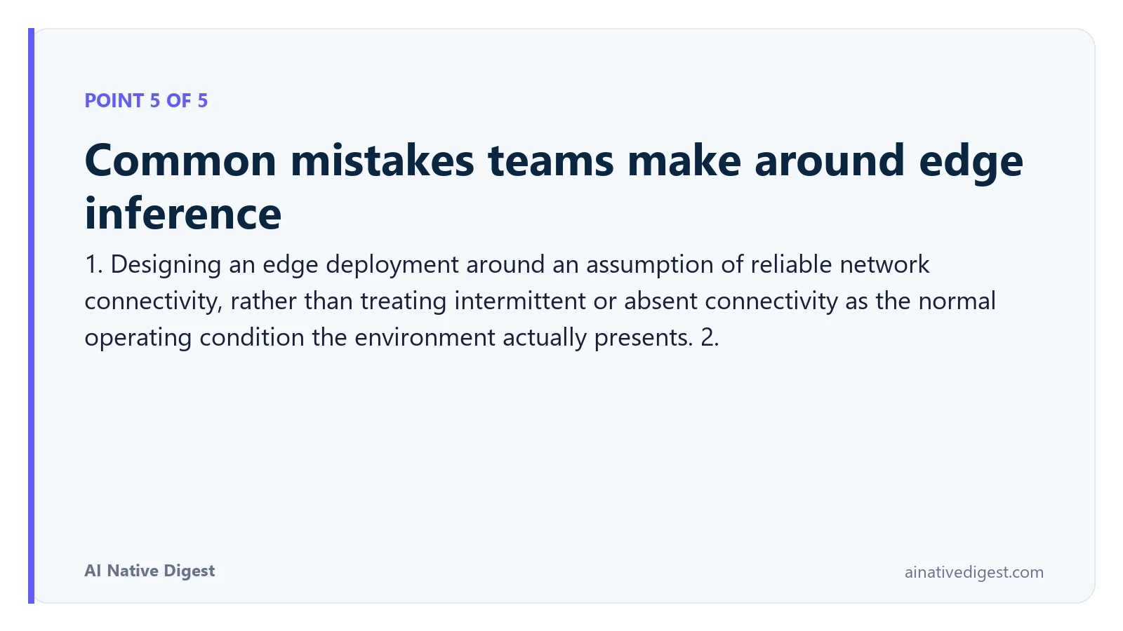 Point 5 of 5: Common mistakes teams make around edge inference. 1. Designing an edge deployment around an assumption of reliable network connectivity, rather than treating intermittent or absent connectivity as the normal operating condition the environment actually presents. 2. ainativedigest.com