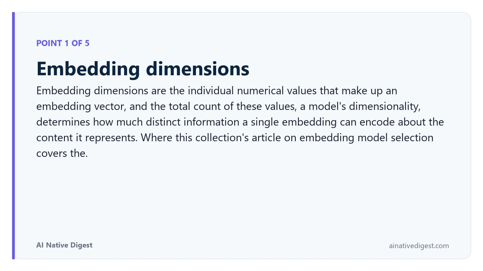 Point 1 of 5: Embedding dimensions. Embedding dimensions are the individual numerical values that make up an embedding vector, and the total count of these values, a model's dimensionality, determines how much distinct information a single embedding can encode about the content it represents. Where this collection's article on embedding model selection covers the. ainativedigest.com