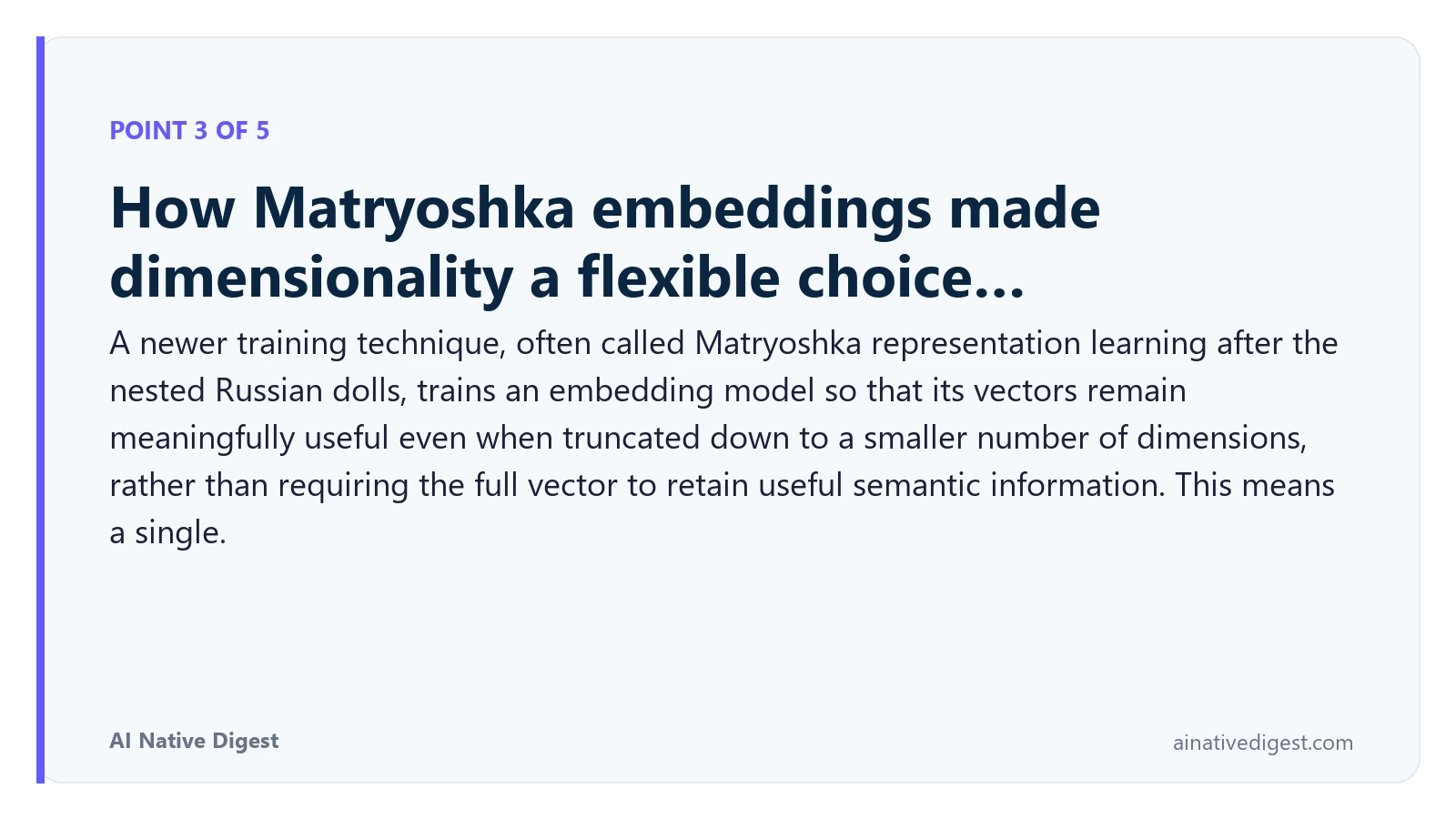 Point 3 of 5: How Matryoshka embeddings made dimensionality a flexible choice…. A newer training technique, often called Matryoshka representation learning after the nested Russian dolls, trains an embedding model so that its vectors remain meaningfully useful even when truncated down to a smaller number of dimensions, rather than requiring the full vector to retain useful semantic information. This means a single. ainativedigest.com