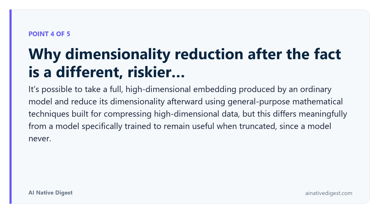Point 4 of 5: Why dimensionality reduction after the fact is a different, riskier…. It's possible to take a full, high-dimensional embedding produced by an ordinary model and reduce its dimensionality afterward using general-purpose mathematical techniques built for compressing high-dimensional data, but this differs meaningfully from a model specifically trained to remain useful when truncated, since a model never. ainativedigest.com