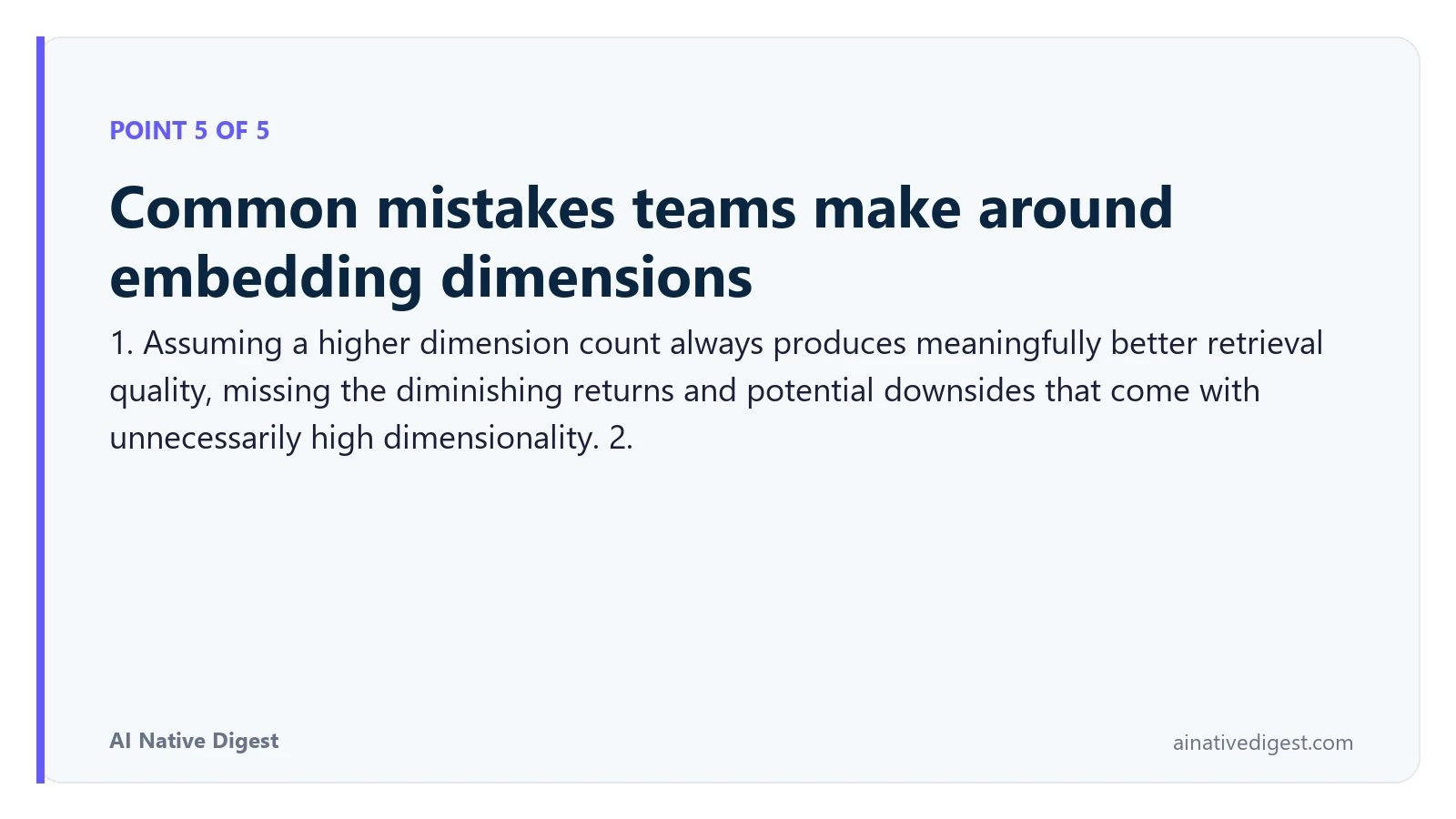 Point 5 of 5: Common mistakes teams make around embedding dimensions. 1. Assuming a higher dimension count always produces meaningfully better retrieval quality, missing the diminishing returns and potential downsides that come with unnecessarily high dimensionality. 2. ainativedigest.com