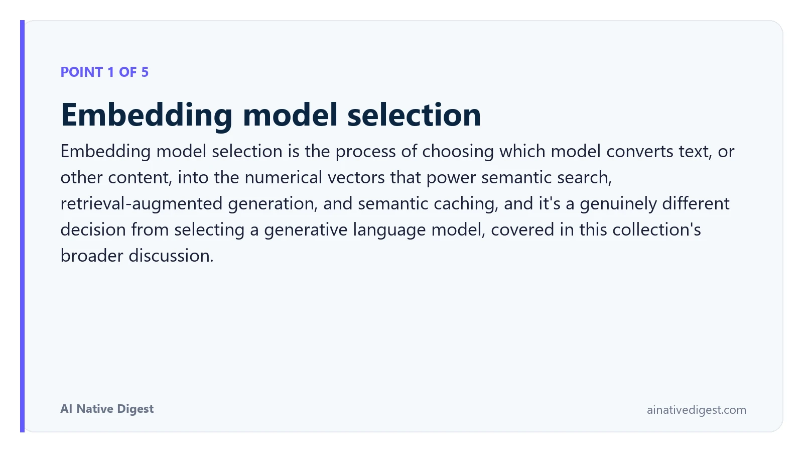 Point 1 of 5: Embedding model selection. Embedding model selection is the process of choosing which model converts text, or other content, into the numerical vectors that power semantic search, retrieval-augmented generation, and semantic caching, and it's a genuinely different decision from selecting a generative language model, covered in this collection's broader discussion. ainativedigest.com