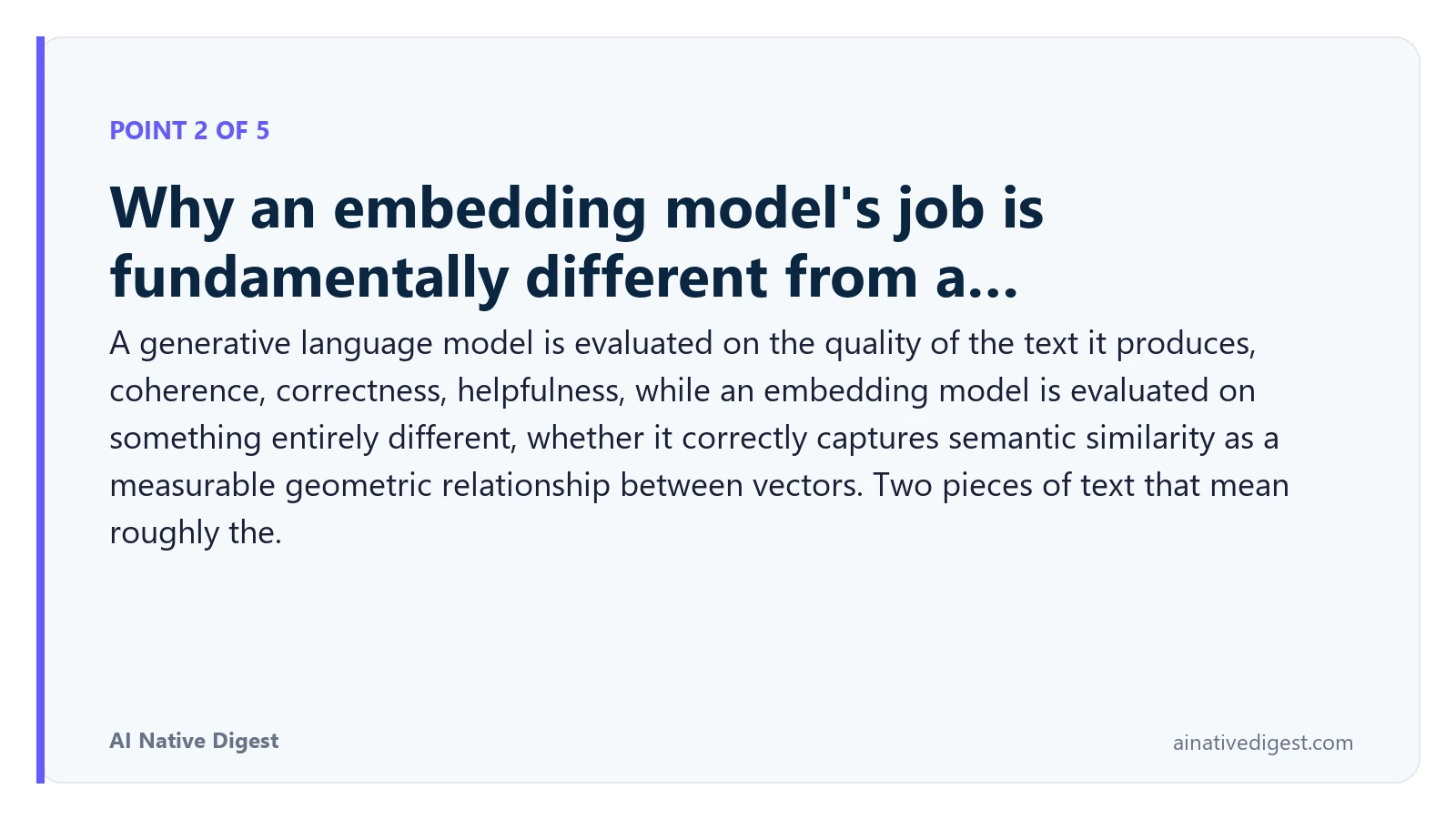 Point 2 of 5: Why an embedding model's job is fundamentally different from a…. A generative language model is evaluated on the quality of the text it produces, coherence, correctness, helpfulness, while an embedding model is evaluated on something entirely different, whether it correctly captures semantic similarity as a measurable geometric relationship between vectors. Two pieces of text that mean roughly the. ainativedigest.com