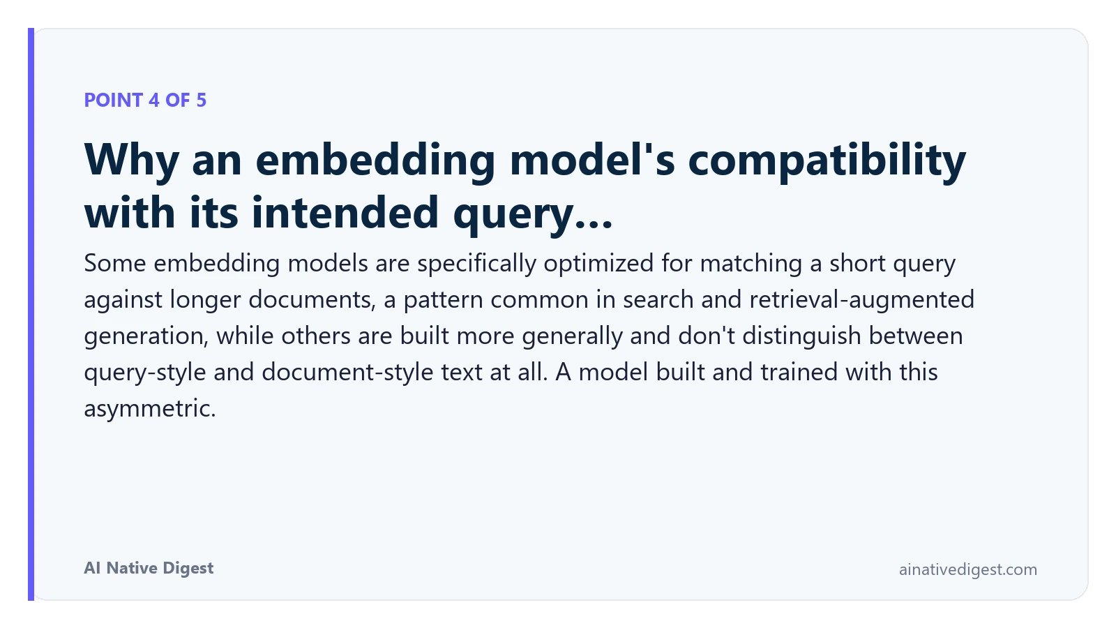 Point 4 of 5: Why an embedding model's compatibility with its intended query…. Some embedding models are specifically optimized for matching a short query against longer documents, a pattern common in search and retrieval-augmented generation, while others are built more generally and don't distinguish between query-style and document-style text at all. A model built and trained with this asymmetric. ainativedigest.com