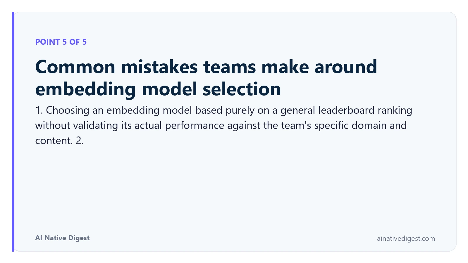 Point 5 of 5: Common mistakes teams make around embedding model selection. 1. Choosing an embedding model based purely on a general leaderboard ranking without validating its actual performance against the team's specific domain and content. 2. ainativedigest.com