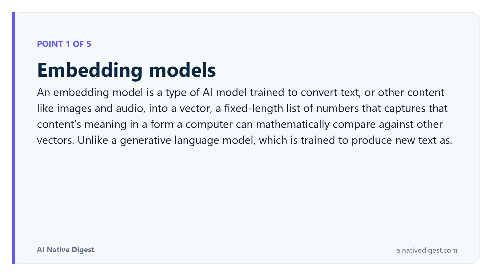 Point 1 of 5: Embedding models. An embedding model is a type of AI model trained to convert text, or other content like images and audio, into a vector, a fixed-length list of numbers that captures that content's meaning in a form a computer can mathematically compare against other vectors. Unlike a generative language model, which is trained to produce new text as. ainativedigest.com