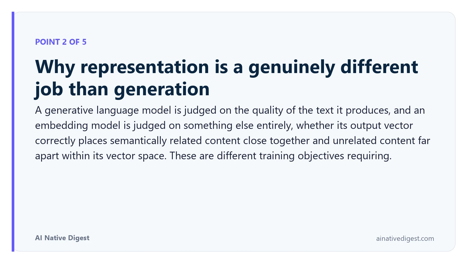 Point 2 of 5: Why representation is a genuinely different job than generation. A generative language model is judged on the quality of the text it produces, and an embedding model is judged on something else entirely, whether its output vector correctly places semantically related content close together and unrelated content far apart within its vector space. These are different training objectives requiring. ainativedigest.com