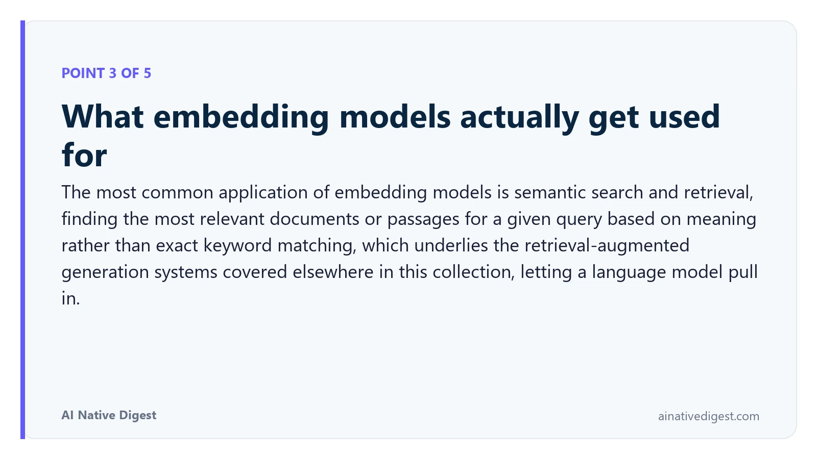 Point 3 of 5: What embedding models actually get used for. The most common application of embedding models is semantic search and retrieval, finding the most relevant documents or passages for a given query based on meaning rather than exact keyword matching, which underlies the retrieval-augmented generation systems covered elsewhere in this collection, letting a language model pull in. ainativedigest.com