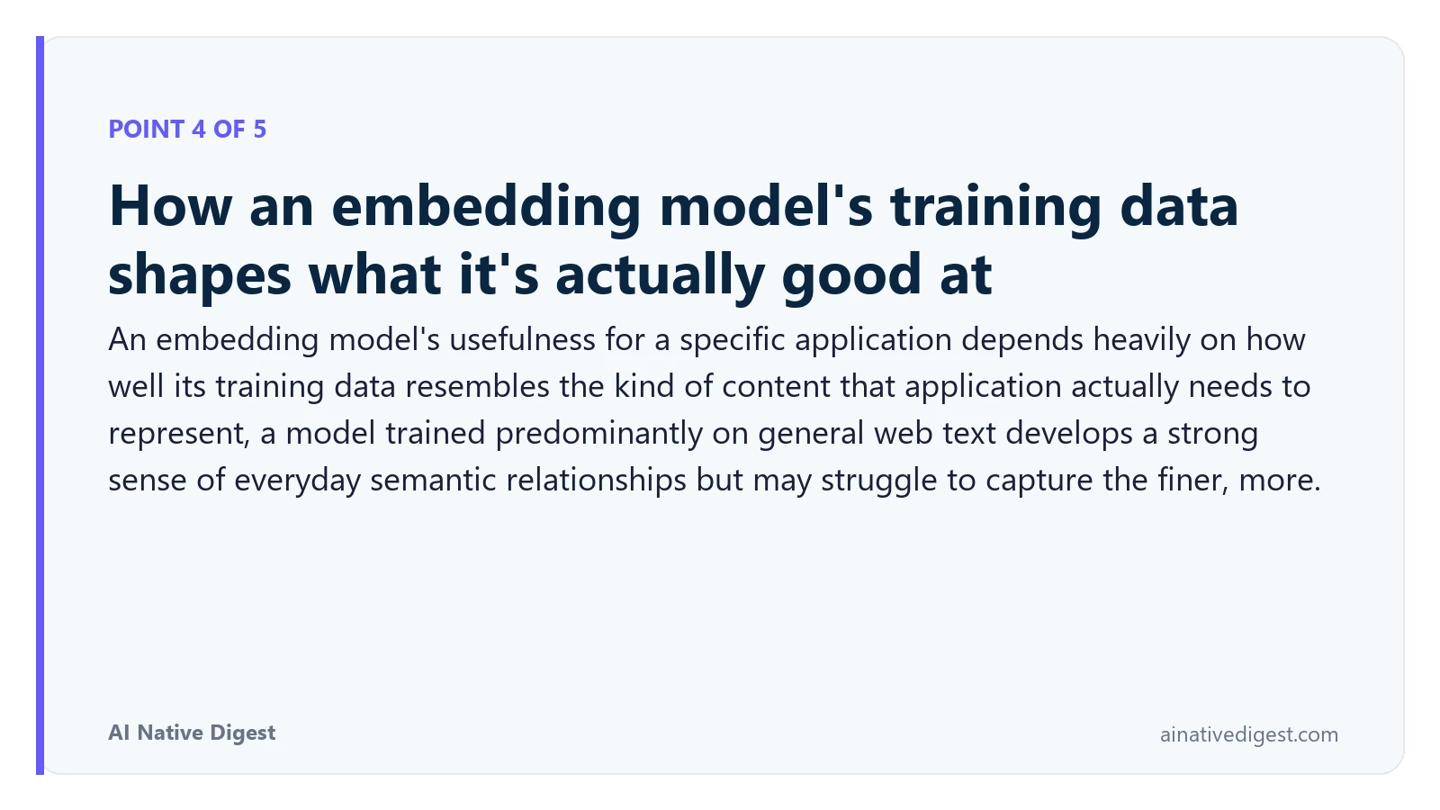 Point 4 of 5: How an embedding model's training data shapes what it's actually good at. An embedding model's usefulness for a specific application depends heavily on how well its training data resembles the kind of content that application actually needs to represent, a model trained predominantly on general web text develops a strong sense of everyday semantic relationships but may struggle to capture the finer, more. ainativedigest.com