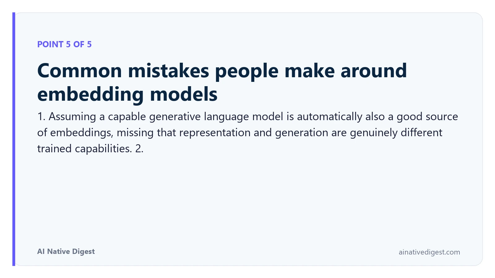Point 5 of 5: Common mistakes people make around embedding models. 1. Assuming a capable generative language model is automatically also a good source of embeddings, missing that representation and generation are genuinely different trained capabilities. 2. ainativedigest.com
