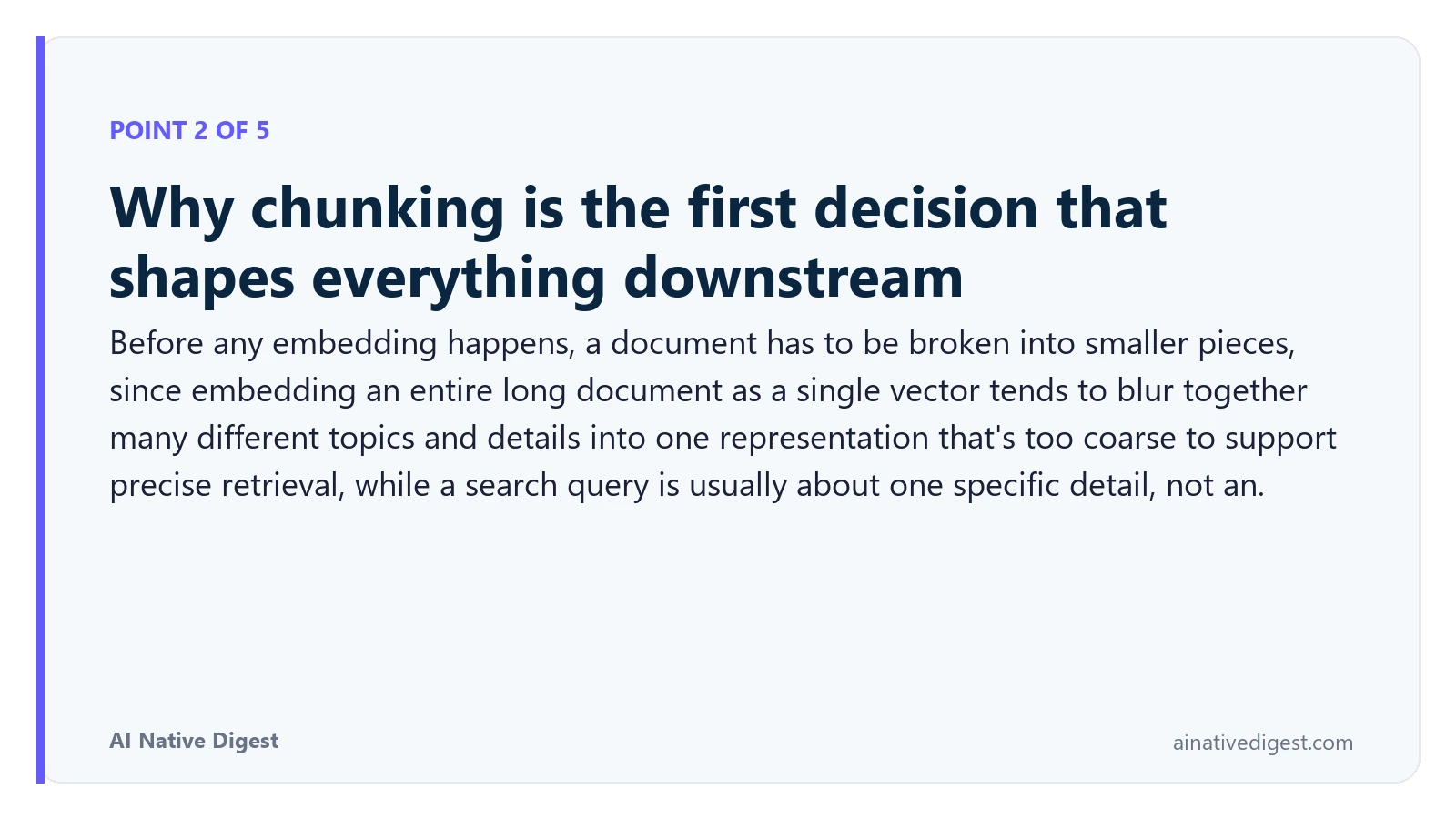 Point 2 of 5: Why chunking is the first decision that shapes everything downstream. Before any embedding happens, a document has to be broken into smaller pieces, since embedding an entire long document as a single vector tends to blur together many different topics and details into one representation that's too coarse to support precise retrieval, while a search query is usually about one specific detail, not an. ainativedigest.com