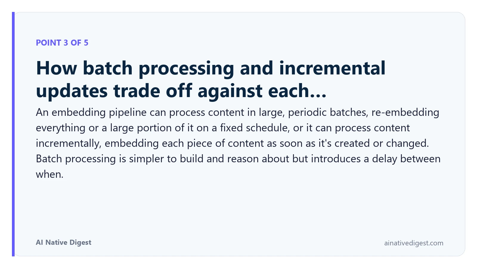 Point 3 of 5: How batch processing and incremental updates trade off against each…. An embedding pipeline can process content in large, periodic batches, re-embedding everything or a large portion of it on a fixed schedule, or it can process content incrementally, embedding each piece of content as soon as it's created or changed. Batch processing is simpler to build and reason about but introduces a delay between when. ainativedigest.com