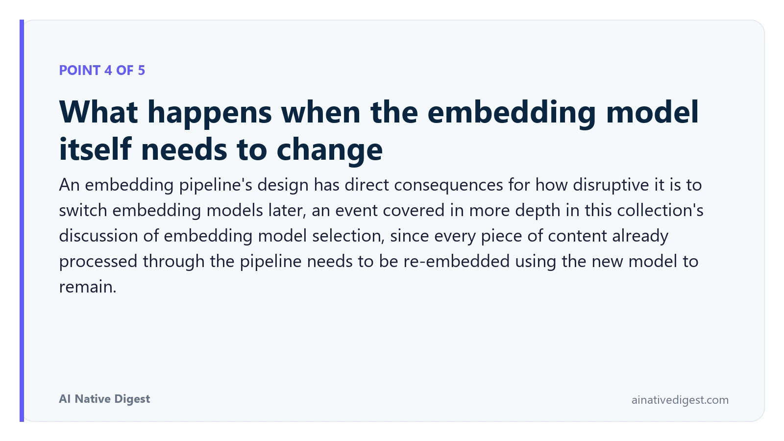 Point 4 of 5: What happens when the embedding model itself needs to change. An embedding pipeline's design has direct consequences for how disruptive it is to switch embedding models later, an event covered in more depth in this collection's discussion of embedding model selection, since every piece of content already processed through the pipeline needs to be re-embedded using the new model to remain. ainativedigest.com