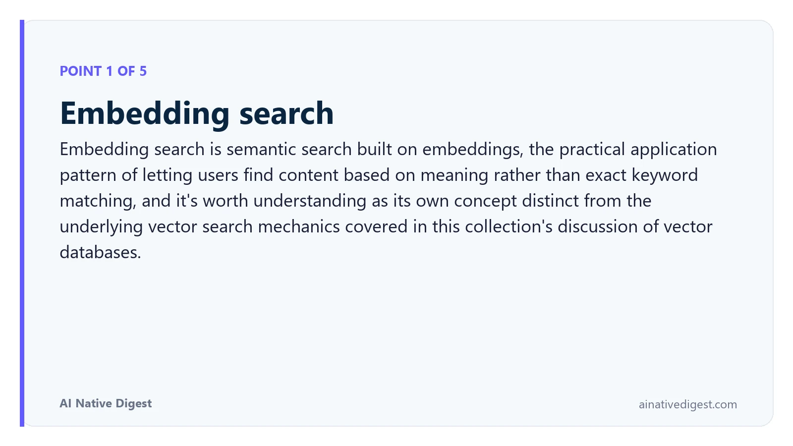 Point 1 of 5: Embedding search. Embedding search is semantic search built on embeddings, the practical application pattern of letting users find content based on meaning rather than exact keyword matching, and it's worth understanding as its own concept distinct from the underlying vector search mechanics covered in this collection's discussion of vector databases. ainativedigest.com