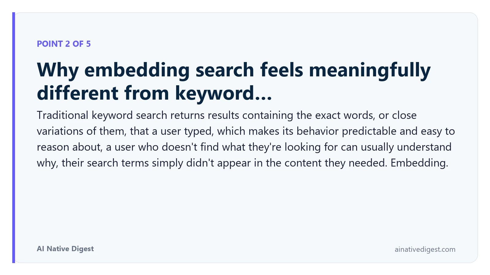 Point 2 of 5: Why embedding search feels meaningfully different from keyword…. Traditional keyword search returns results containing the exact words, or close variations of them, that a user typed, which makes its behavior predictable and easy to reason about, a user who doesn't find what they're looking for can usually understand why, their search terms simply didn't appear in the content they needed. Embedding. ainativedigest.com