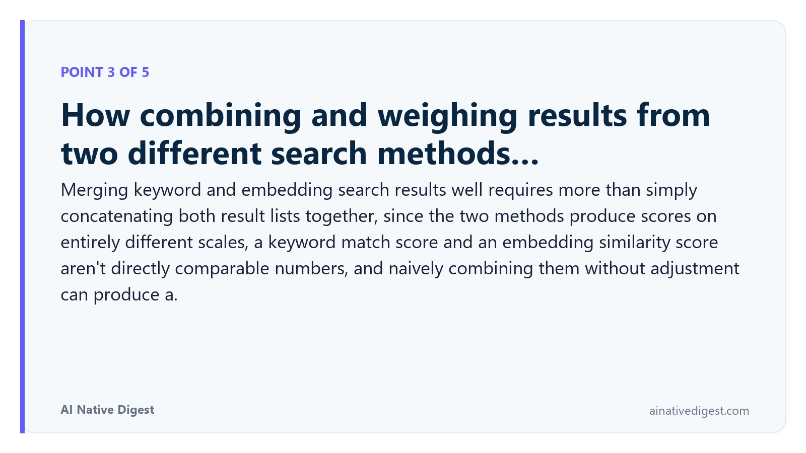 Point 3 of 5: How combining and weighing results from two different search methods…. Merging keyword and embedding search results well requires more than simply concatenating both result lists together, since the two methods produce scores on entirely different scales, a keyword match score and an embedding similarity score aren't directly comparable numbers, and naively combining them without adjustment can produce a. ainativedigest.com
