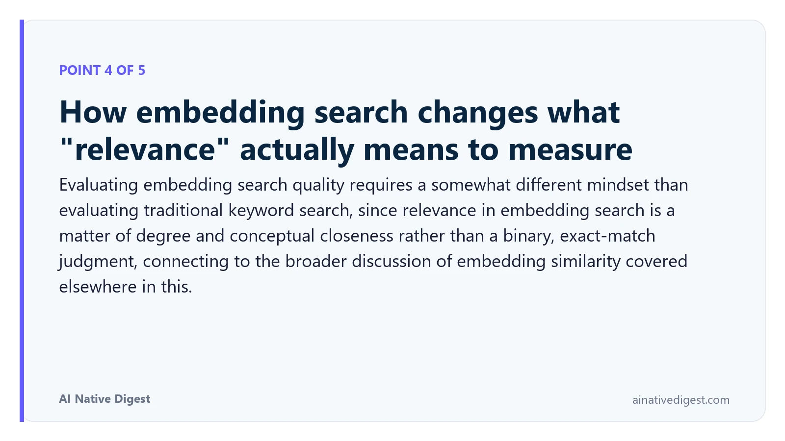 Point 4 of 5: How embedding search changes what "relevance" actually means to measure. Evaluating embedding search quality requires a somewhat different mindset than evaluating traditional keyword search, since relevance in embedding search is a matter of degree and conceptual closeness rather than a binary, exact-match judgment, connecting to the broader discussion of embedding similarity covered elsewhere in this. ainativedigest.com