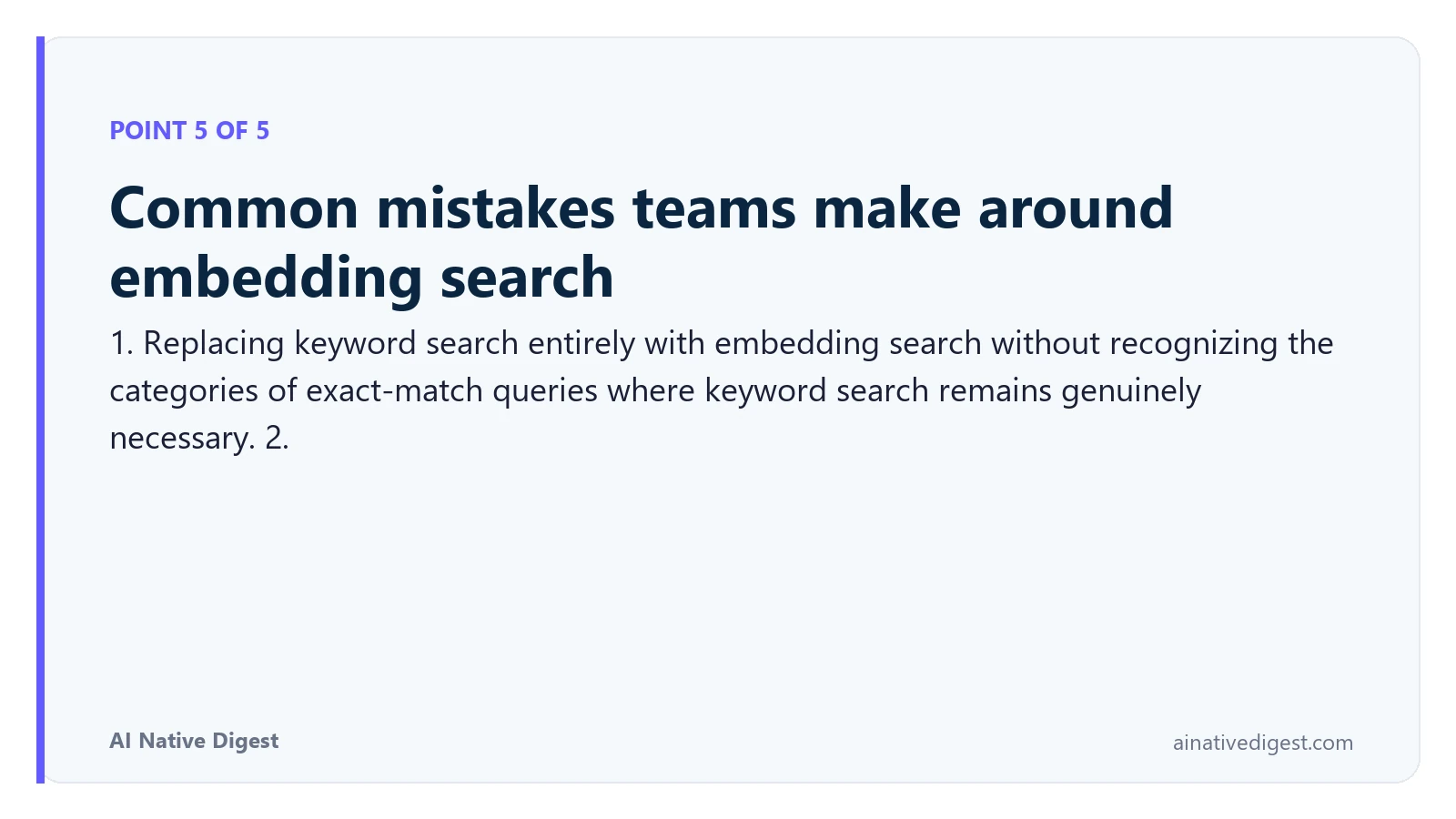 Point 5 of 5: Common mistakes teams make around embedding search. 1. Replacing keyword search entirely with embedding search without recognizing the categories of exact-match queries where keyword search remains genuinely necessary. 2. ainativedigest.com