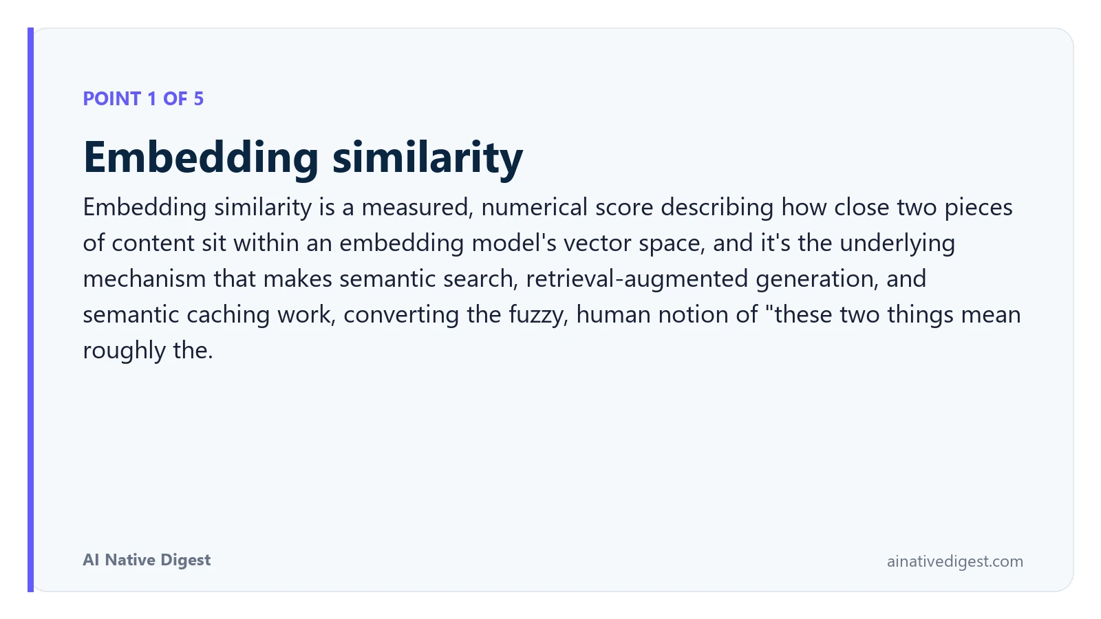 Point 1 of 5: Embedding similarity. Embedding similarity is a measured, numerical score describing how close two pieces of content sit within an embedding model's vector space, and it's the underlying mechanism that makes semantic search, retrieval-augmented generation, and semantic caching work, converting the fuzzy, human notion of "these two things mean roughly the. ainativedigest.com
