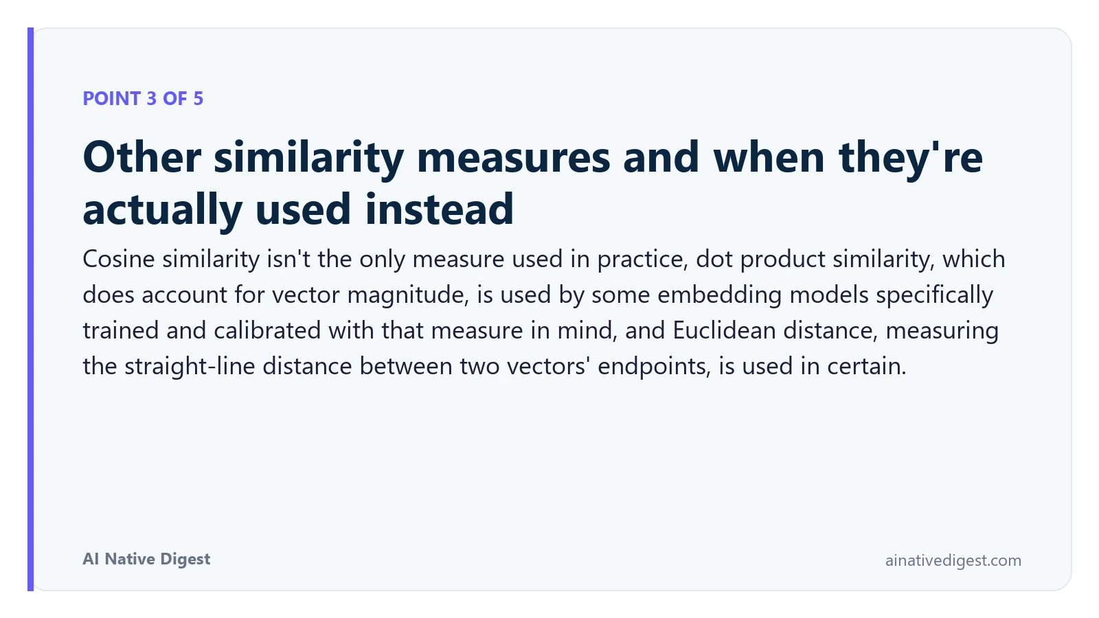 Point 3 of 5: Other similarity measures and when they're actually used instead. Cosine similarity isn't the only measure used in practice, dot product similarity, which does account for vector magnitude, is used by some embedding models specifically trained and calibrated with that measure in mind, and Euclidean distance, measuring the straight-line distance between two vectors' endpoints, is used in certain. ainativedigest.com