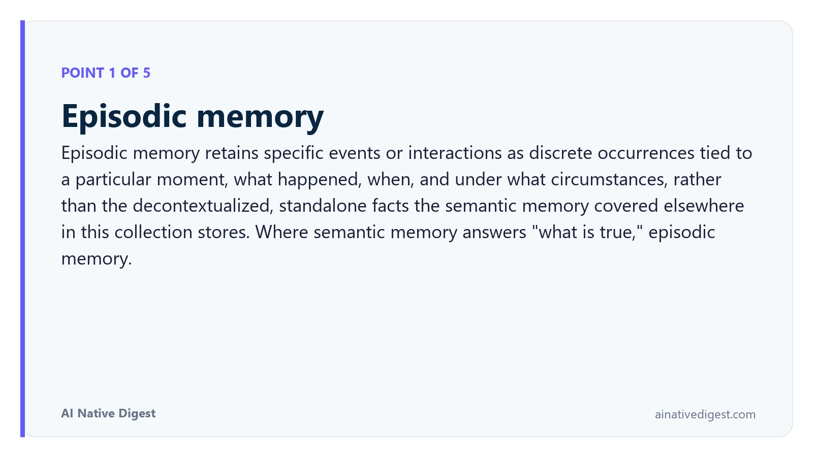 Point 1 of 5: Episodic memory. Episodic memory retains specific events or interactions as discrete occurrences tied to a particular moment, what happened, when, and under what circumstances, rather than the decontextualized, standalone facts the semantic memory covered elsewhere in this collection stores. Where semantic memory answers "what is true," episodic memory. ainativedigest.com