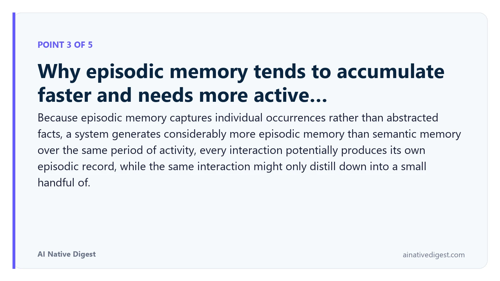 Point 3 of 5: Why episodic memory tends to accumulate faster and needs more active…. Because episodic memory captures individual occurrences rather than abstracted facts, a system generates considerably more episodic memory than semantic memory over the same period of activity, every interaction potentially produces its own episodic record, while the same interaction might only distill down into a small handful of. ainativedigest.com