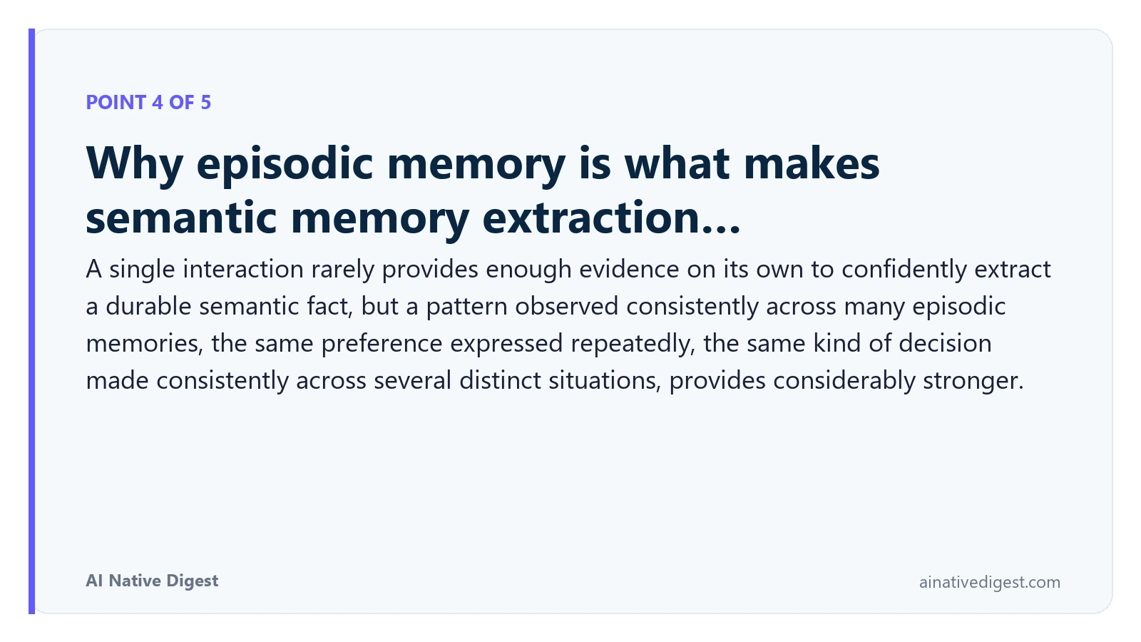 Point 4 of 5: Why episodic memory is what makes semantic memory extraction…. A single interaction rarely provides enough evidence on its own to confidently extract a durable semantic fact, but a pattern observed consistently across many episodic memories, the same preference expressed repeatedly, the same kind of decision made consistently across several distinct situations, provides considerably stronger. ainativedigest.com